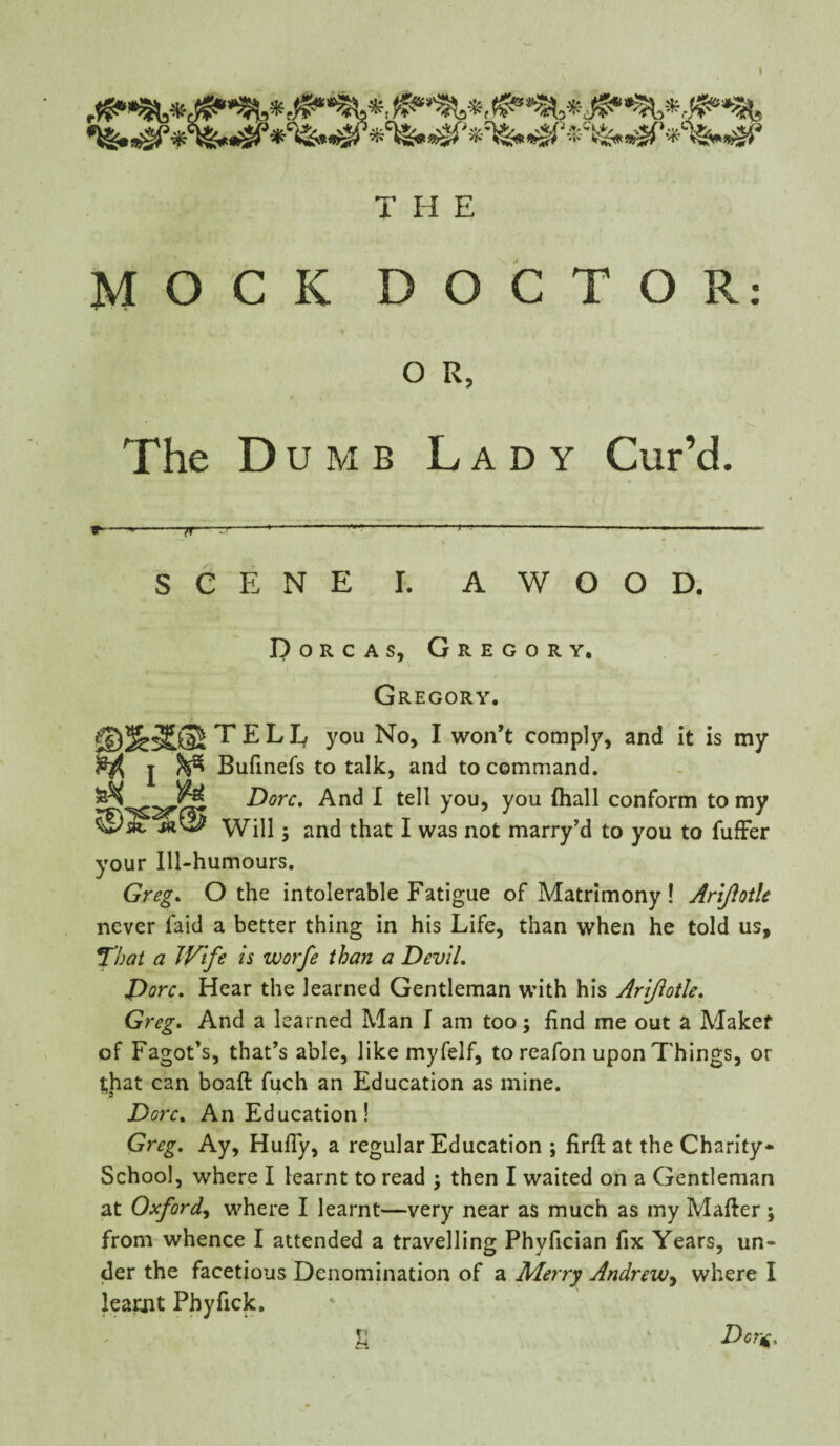 MOCK DOCTOR: O R, The D u m b Lady Cur’d. ir -„ r,—— --— ....— SCENE I. A W O O D. Dorcas, Gregory. Gregory. iSS&st® TELL you No, I won’t comply, and it is my ^ j ^ Bufinefs to talk, and to command. ^ ^ Dorc. And I tell you, you (hall conform to my wsa. Will ; and that I was not marry’d to you to fuffer your 111-humours. Greg. O the intolerable Fatigue of Matrimony! Arijlotle never laid a better thing in his Life, than when he told us. That a TVtfe is worfe than a Devil. Dorc. Hear the learned Gentleman with his Arijlotle. Greg. And a learned Man I am too; find me out a Maker of Fagot’s, that’s able, like myfelf, to reafon upon Things, or that can boaft fuch an Education as mine. Dorc. An Education! Greg. Ay, Huffy, a regular Education ; firft at the Charity- School, where I learnt to read ; then I waited on a Gentleman at Oxford, where I learnt—very near as much as my Matter ; from whence I attended a travelling Phyfician fix Years, un¬ der the facetious Denomination of a Merry Andrew, where I learnt Phyfick. £ Dor**