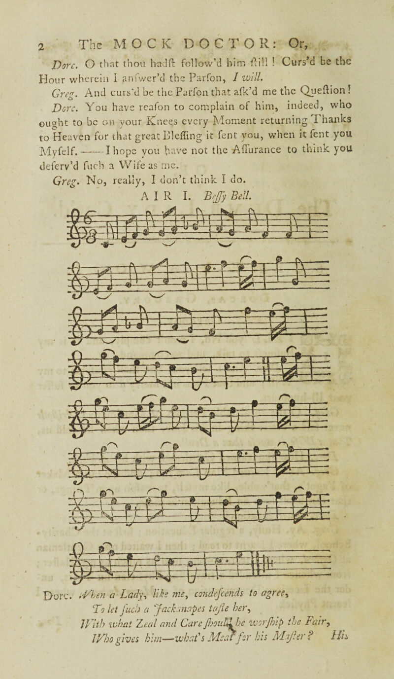 Dove. O that thou had ft follow’d birr, ftill ! Curs’d be the Hour wherein i anfwer’d the Parfon, / will. Greg. And curs'd be the Parfon that afk’d me the Queftion! Dor:. You have reafon to complain of him, indeed, who ought to be on your Knees every Moment returning Thanks to Heaven for that great B!effing it fent you, when it fent you Mvfelf.-1 hope you have not the Afiurance to think you deferv’d fuch a Wife as me. Greg. No, really, I don’t think i do. A I R I. BeJJy Bill. To let fuch a 'jackanapes tajle her, // ith what Leal and CareJlooul^he wor/hlp the rair, JVhogives him—what's Aleaffor his Muf.er? His