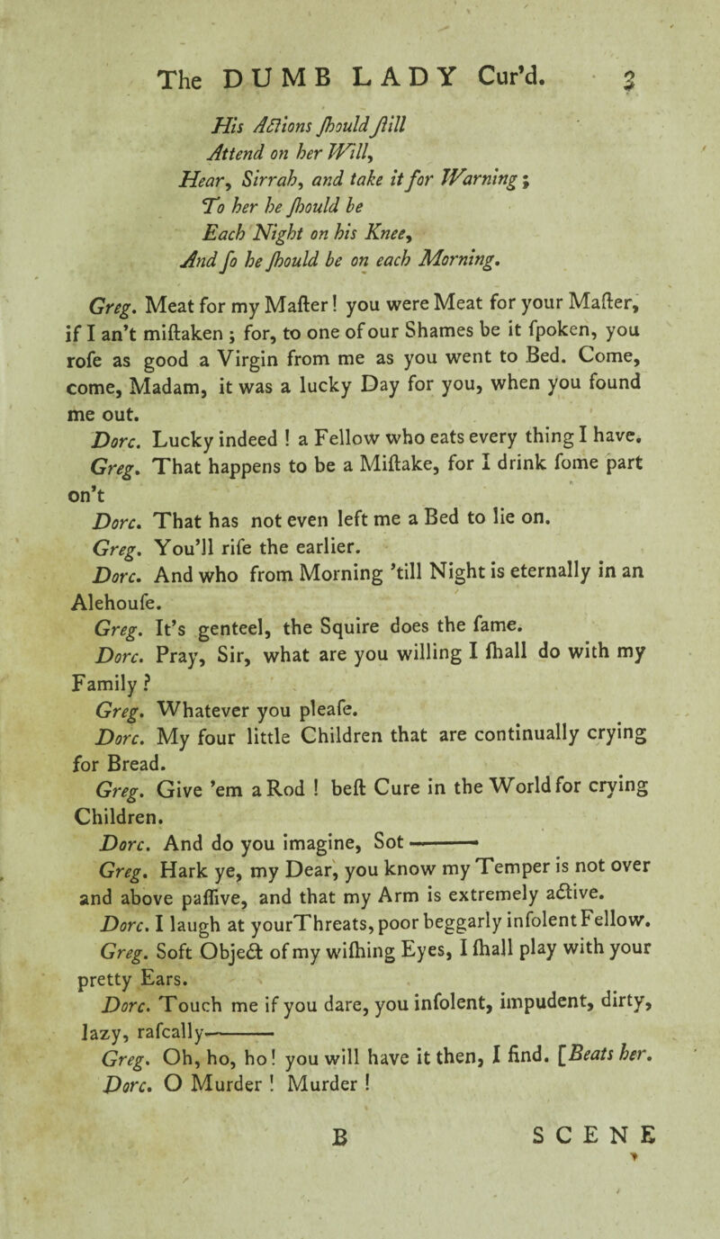 His Aftions JhouldJlill Attend on her Willy Heavy Sirrah, and take it for Warning ; ‘To her he Jhould be Each Night on his Kneey And fo he Jhould be on each Morning. Greg. Meat for my Matter! you were Meat for your Matter, if I an’t miftaken ; for, to one of our Shames be it fpoken, you rofe as good a Virgin from me as you went to Bed. Come, come, Madam, it was a lucky Day for you, when you found me out. Dorc. Lucky indeed ! a Fellow who eats every thing I have. Greg. That happens to be a Miftake, for I drink fome part on’t Dorc. That has not even left me a Bed to lie on. Greg. You’ll rife the earlier. Dorc. And who from Morning ’till Night is eternally in an Alehoufe. Greg. It’s genteel, the Squire does the fame. Dorc. Pray, Sir, what are you willing I fhall do with my Family ? Greg. Whatever you pleafe. Dorc. My four little Children that are continually crying for Bread. Greg. Give ’em a Rod ! beft Cure in the World for crying Children. Dorc. And do you imagine, Sot -.— Greg. Hark ye, my Dear, you know my Temper is not over and above pattive, and that my Arm is extremely adtive. Dorc. I laugh at yourThreats, poor beggarly infolent Fellow. Greg. Soft Objea of my wilhing Eyes, I (hall play with your pretty Ears. Dorc. Touch me if you dare, you infolent, impudent, dirty, lazy, rafcally- Greg. Oh, ho, ho! you will have it then, I find. \JBeats her. Dorc. O Murder ! Murder ! B SCENE V / 4