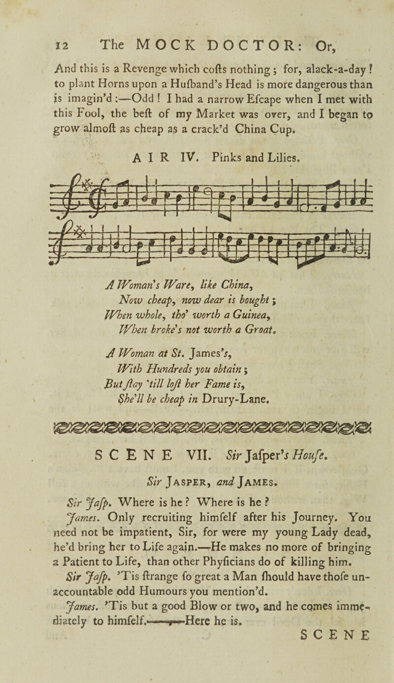 And this is a Revenge which cofts nothing ; for, alack-a-day ! to plant Horns upon a Hufband’s Head is more dangerous than is imagin’d ;—Odd ! I had a narrow Efcape when I met with this Fool, the beft of my Market was over, and I began to grow almofl as cheap as a crack’d China Cup. A Woman s Ware, like China, Now cheap, now dear is bought ; When whole, thd worth a Guinea, When broke's not worth a Groata A Woman at St. James’.?, With Hundreds you obtain; But Jlay 'till loft her Fame is. She'll be cheap in Drury-Lane. SCENE VII. Sir JafperV Houfe. Sir Jasper, and James. Sir Jafp. Where is he ? Where is he ? 'James. Only recruiting himfelf after his Journey. You need not be impatient, Sir, for were my young Lady dead, he’d bring her to Life again.—rHe makes no more of bringing a Patient to Life, than other Phyficians do of killing him. Sir Jafp* ’Tis ftrange fo great a Man fhould have thofe un¬ accountable odd Humours you mention’d. James. ’Tis but a good Blow or two, and he comes imme¬ diately to himfelf.™-^—»Here he is.