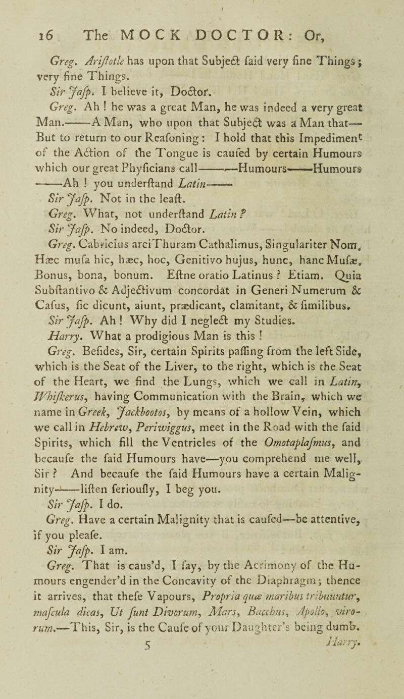 I 16 The MOCK DOCTOR: Or, Greg. Arifotle has upon that Subject faid very fine Things; very fine Things. Sir Jafp. I believe it, Do6lof. Greg. Ah ! he was a great Man, he was indeed a very great Man.-A Man, who upon that Subject was a Man that— But to return to our Reafoning : I hold that this Impediment of the A£fion of the Tongue is earned by certain Humours which our great Phyficians call-Humours—Humours -Ah ! you underfland Latin-- Sir Jafp. Not in the leaf!. Greg. What, not underftand Latin ? Sir Jafp. No indeed, Do£!or. Greg. Cab*icius arciThuram Cathalimus, Singulariter Nona, Haec mufa hie, haec, hoc, Genitivo hujus, hunc, hancMufae, Bonus, bona, bonum. Eftne oratio Latinus ? Etiam. Quia Subftantivo & AdjetSfivum concordat in Generi Numerum & Cafus, fic dicunt, aiunt, praedicant, clamitant, & fimilibus. Sir Jafp. Ah ! Why did I negledb my Studies* Harry. What a prodigious Man is this ! Greg. Befides, Sir, certain Spirits palling from the left Side, which is the Seat of the Liver, to the right, which is the Seat of the Heart, we find the Lungs, which we call in Latin, JVhiJkerus, having Communication with the Brain, which we name in Greeks Jackbootos, by means of a hollow Vein, which we call in Hebrew, Periwiggus, meet in the Road with the faid Spirits, which fill the Ventricles of the Omotaplafmus, and becaufe the faid Humours have—you comprehend me well. Sir ? And becaufe the faid Humours have a certain Malig- nity-j-liften ferioufly, I beg you. Sir Jafp. I do. Greg. Have a certain Malignity that is caufed—be attentive, if you pleafe. Sir Jafp. I am. Greg. That is caus’d, I fay, by the Acrimony of the Hu¬ mours engender’d in the Concavity of the Diaphragm; thence it arrives, that thefe Vapours, Propria quiz maribm iribuuntur^ jnafcula dicas, Ut funt Divorum, Mars, Bacchus, Apollo, viro- rum.—This, Sir, is the Caufe of your Daughter’s being dumb. cj Harry,