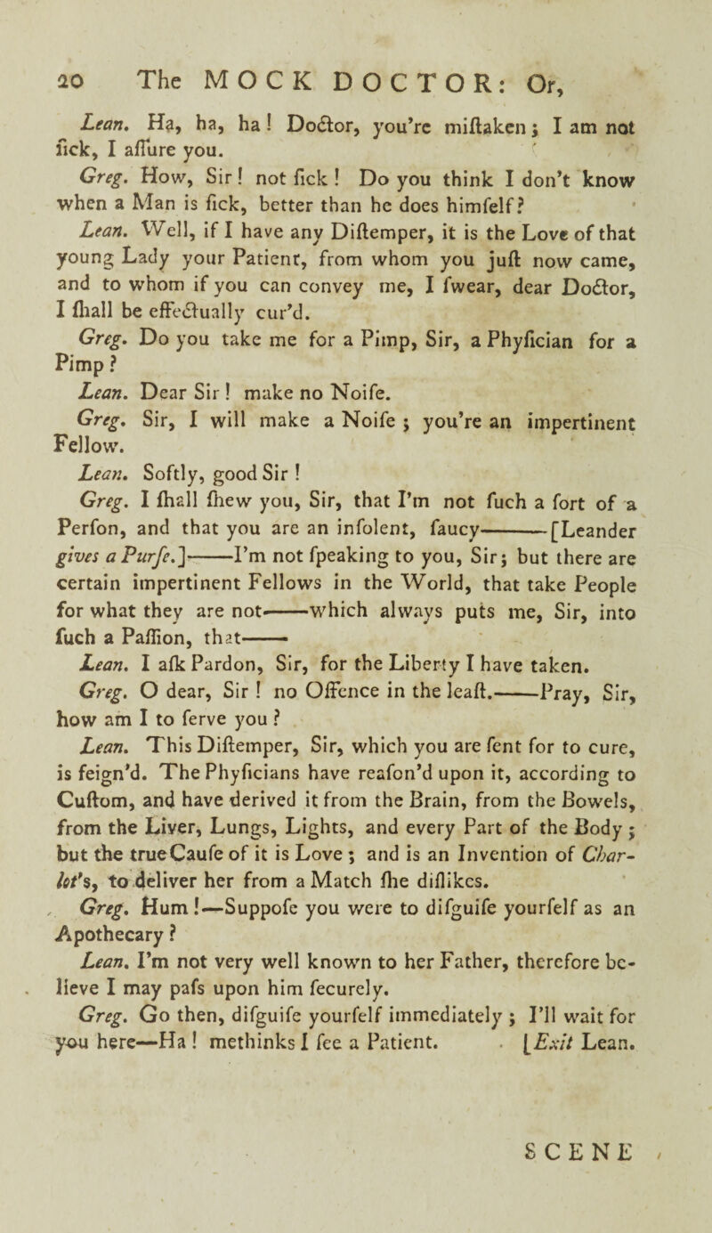 Lean. Ha, ha, ha ! Do&or, you’re miflaken; I am not lick, I affure you. Greg. How, Sir! not Tick ! Do you think I don’t know when a Man is fick, better than he does himfelf ? Lean. Well, if I have any Diftemper, it is the Love of that young Lady your Patienr, from whom you juft now came, and to whom if you can convey me, I fwear, dear Doctor, I fhall be effectually cur’d. Greg. Do you take me for a Pimp, Sir, a Phyftcian for a Pimp ? Lean. Dear Sir ! make no Noife. Greg. Sir, I will make a Noife ; you’re an impertinent Fellow. Lean. Softly, good Sir ! Greg. I fhall fhew you, Sir, that I’m not fuch a fort of a Perfon, and that you are an infolent, faucy-— [Leander gives a Purfe.]-I’m not fpeaking to you, Sir; but there are certain impertinent Fellows in the World, that take People for what they are not*-which always puts me, Sir, into fuch a Paftion, that.- Lean. I afk Pardon, Sir, for the Liberty I have taken. Greg. O dear, Sir ! no Offence in the leaft.-Pray, Sir, how am I to ferve you ? Lean. This Diftemper, Sir, which you are fent for to cure, is feign'd. The Phyficians have reafon’d upon it, according to Cuftom, and have derived it from the Brain, from the Bowels, from the Liver, Lungs, Lights, and every Part of the Body ; but the trueCaufe of it is Love ; and is an Invention of Char- lot*s, to deliver her from a Match fhe diffkcs. Greg. Hum!—Suppofe you were to difguife yourfelf as an Apothecary ? Lean. I’m not very well known to her Father, therefore be¬ lieve I may pafs upon him fecurely. Greg. Go then, difguife yourfelf immediately ; I’ll wait for you here—Ha ! methinks I fee a Patient. . [Exit Lean. SCENE /
