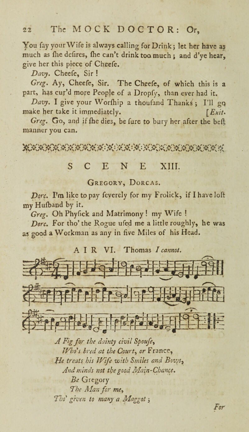 You fay your Wife is always calling for Drink; let her have as much as {he defires, (he can’t drink too much; and d’ve hear, give her this piece of Cheefe. Davy. Cheefe, Sir ! Greg, Ay, Cheefe, Sir. The Cheefe, of which this is a part, has cur’d more People of a Dropfy, than ever had it. Davy. I give your Worfhip a thoufand Thanks ; I'll gq make her take it imrnediatejy. [Exit. Greg. Go, and if {he dies, be fare to bury her after the bell manner you can. W¥¥¥'v SCENE XIII, Gregory, Dorcas. Dove. Pm like to pay feverely for my Frolick, if I have loft my Hufband by it. Greg. Oh Phyfick and Matrimony ! my Wife ! Dorc. For tho’ the Rogue ufed me a little roughly, he was as good a Workman as any in five Miles of his Head. AIR VI. Thomas I cannot. A Fig for the dainty civil Spoufe, Who s bred at the Court, or France, He treats bis Wife with Smiles and BoiySy And minds not the good Main-Chance. Be Gregory The Alan for me, Tho’ given to many a Maggot; For