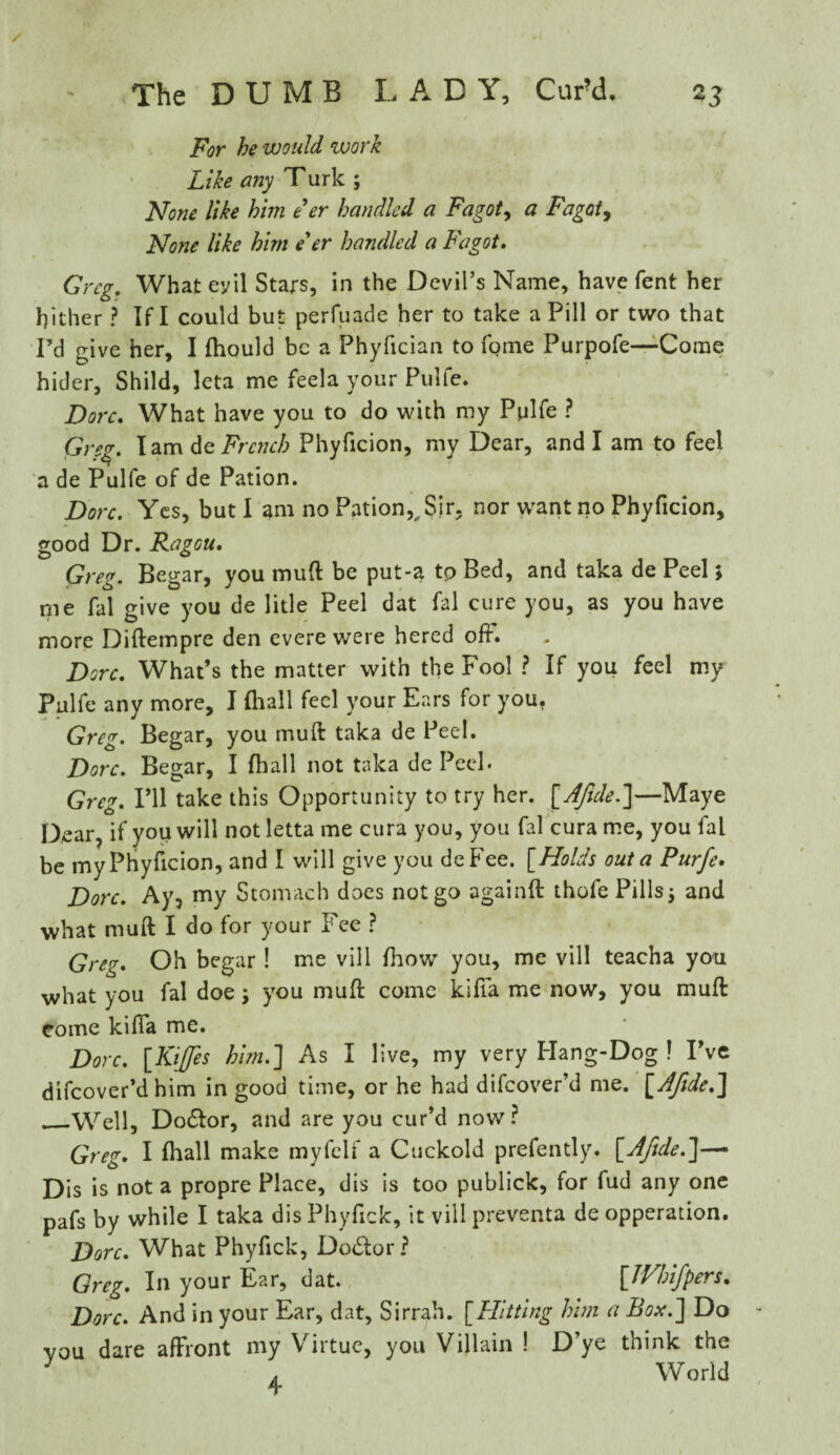 For he would work Like any Turk ; None like him e'er handled a Fagot, a Fagot, None like him e'er handled a Fagot. Greg. What evil Stars, in the Devil’s Name, have fent her hither ? If I could but perfuade her to take a Pill or two that I’d give her, I Ihould be a Phyfician to fome Purpofe—Come hider, Shild, leta me feela your Pulfe. Dorc. What have you to do with my Pulfe ? Greg. I am de French Phyficion, my Dear, and I am to feel a de Pulfe of de Pation. Dorc. Yes, but I am no Pation,„ Sir. nor want no Phyficion, good Dr. Ragou. Greg. Begar, you mud be put-a to Bed, and taka de Peel; me fal give you de litle Peel dat fal cure you, as you have more Diftempre den evere were hered off. Dorc. What’s the matter with the Fool ? If you feel my Pulfe any more, I Ihall feci your Ears for you. Greg. Begar, you muft taka de Peel. Dorc. Begar, I Ihall not taka de Peel. Greg. I’ll take this Opportunity to try her. [Afide.]—Maye Dear, if you will notletta me cura you, you fal curame, you fal be my Phyficion, and I will give you deFee. [Holds out a Purfe. Dorc. Ay, my Stomach does not go again!! thofe Pills j and what muft I do for your Fee ? Greg. Oh begar ! me vill Ihow you, me vill teacha you what you fal doe; you muft come kifta me now, you muft come kifta me. Dorc. [Kiffes him.] As I live, my very Hang-Dog 1 I’ve difeover’d him in good time, or he had difeover’d me. [AJide.] ._Well, Do&or, and are you cur’d now? Greg. I Ihall make myfclf a Cuckold prefently. [Afide.]-— Dis is not a propre Place, dis is too publick, for fud any one pafs by while I taka dis Phyftck, it vill preventa de opperation. Dorc. What Phyftck, Do&or? Greg. In your Ear, dat. £JFhiJ'pers. Dorc. And in your Ear, dat, Sirrah. [Hitting him a Box.] Do you dare affront my Virtue, you Villain ! D’ye think the 7 „ World