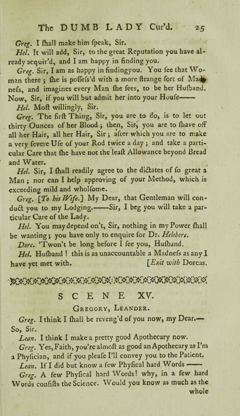 Greg. I fliall make him fpeak, Sir. HeL It will add, Sir, to the great Reputation you have al¬ ready acquir’d, and I am happy in finding you. Greg. Sir, I am as happy in findingyou. You fee that Wo¬ man there ; file is pofiefs’d with a more ftrange fort of Ma% nefs, and imagines every Man {he fees, to be her Hufband. Now, Sir, if you will but admit her into your Houfe- Hel. Moft willingly, Sir. Greg. The firft Thing, Sir, you are to do, is to let out thirty Ounces of her Blood j then, Sir^ you are to (have off all her Hair, all her Hair, Sir; after which you are to make a very fevere Ufe of your Rod twice a day ; and take a parti¬ cular Care that file have not the leaf! Allowance beyond Bread and Water. Hel. Sir, I (hall readily agree to the dilates of fo great a Man ; nor can I help approving of your Method, which is exceeding mild and wholfome. Greg. [To his Wife.] My Dear, that Gentleman will con¬ duct you to my Lodging.-Sir, I beg you will take a par¬ ticular Care of the Lady. Hel. You may depend on’t, Sir, nothing in my Power (hall be wanting; you have only to enquire for Dr. Helebore. Dorc. ’Twon’t be long before I fee you, Hufband. Hel. Hufband ! this is as unaccountable a Madnefs as any I have yet met with. [Exit with Dorcas. SCENE XV. Gregory, Leander. Greg. I think I (hall be reveng’d of you now, my Dear.— So, Sir. Lean. I think I make a pretty good Apothecary now. Greg. Yes, Faith, you’re almoft as good an Apothecary as I’m a Phyfician, and if you pleafe I’ll convey you to the Patient. Lean. If I did but know a few Phyfical hard Words — Greg. A few Phyfical hard Words! why, in a few hard Words confifts the Science. Would you know as much as the whole