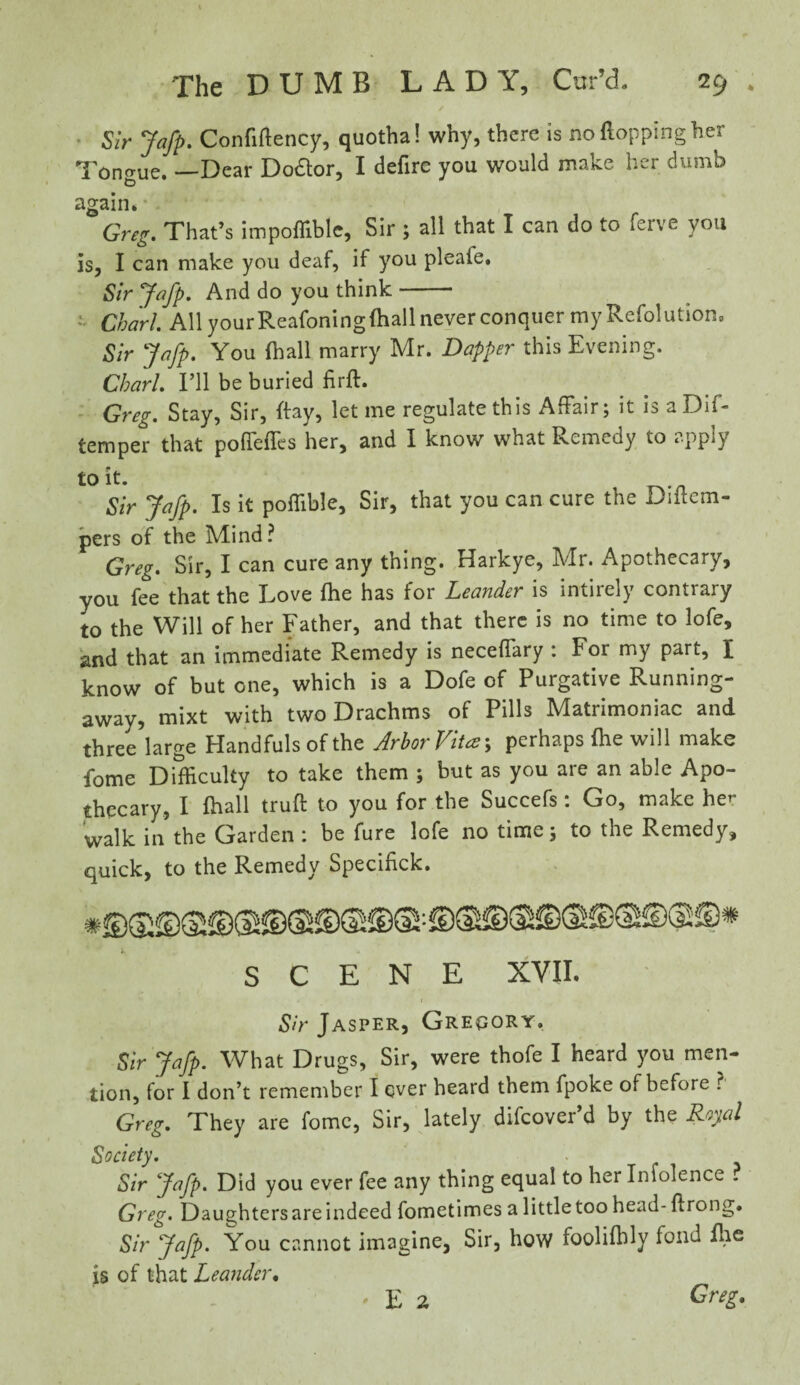 » ✓ Sir Jafp. Confiflency, quotha! why, there is no (lopping her Tongue. —Dear Doctor, I defirc you would make her dumb again* • . ' Greg. That’s impoffible, Sir ; all that I can do to ferve you is, I can make you deaf, if you pleaie. Sir Jafp. And do you think- Chari All yourReafoningfhall never conquer my Refolution, Sir Jafp. You (hall marry Mr. Dapper this Evening. Chari. I’ll be buried firft. Greg. Stay, Sir, ftay, let me regulate this Affair; it is aDif- temper that poffeffes her, and I know what Remedy to apply to it. Sir Jafp. Is it poffible. Sir, that you can cure the Diitem- pers of the Mind? Greg. Sir, I can cure any thing. Harkye, Mr. Apothecary, you fee that the Love fhe has for Leander is intirely contrary to the Will of her Father, and that there is no time to lofe, and that an immediate Remedy is neceffary : For my part, I know of but one, which is a Dofe of Purgative Running- away, mixt with two Drachms of Pills Matrimoniac and three large Handfuls of the Arbor Vit*; perhaps (he will make fome Difficulty to take them ; but as you are an able Apo¬ thecary, I fhall truft to you for the Succefs : Go, make he*- walk in the Garden : be fure lofe no time; to the Remedy, quick, to the Remedy Specifick. SCENE XVII. i Sir Jasper, Gregory, Sir Jafp. What Drugs, Sir, were thofe I heard you men¬ tion, for I don’t remember I over heard them fpoke of before ? Greg. They are fome, Sir, lately difcover’d by the Royal Society. Sir Jafp. Did you ever fee any thing equal to her Infolence ? Greg. Daughters are indeed fometimes a little too head- ftrong. Sir Jafp. You cannot imagine, Sir, how foolifbly fond fhe is of that Leander.