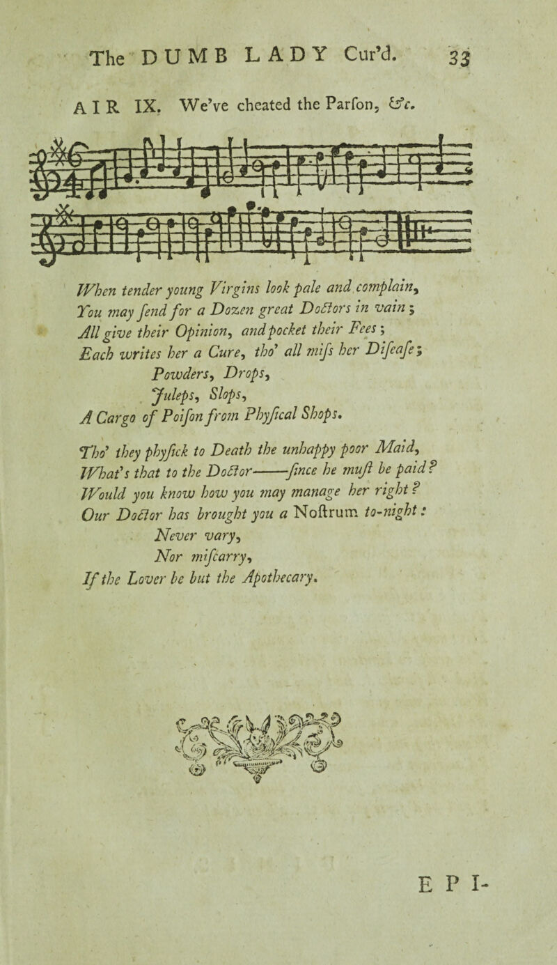 AIR IX. We’ve cheated the Parfon, ifc. When tender young Virgins look pale and complain, Vou may fend for a Dozen great Doctors in vain; All give their Opinion, and pocket their Fees; Each writes her a Cure, thoi* all mifs her D if cafe ; Powders, Drops, Juleps, Slops, A Cargo of Poifon from Phyfical Shops. Tho’ they phyfick to Death the unhappy poor Maid, What's that to the Dofior--fmee he mujl be paid ? Would you know how you may manage her right ? Our Doflor has brought you a Noftrum to-night: Never vary. Nor mftarry, If the Lover be but the Apothecary. E P I-