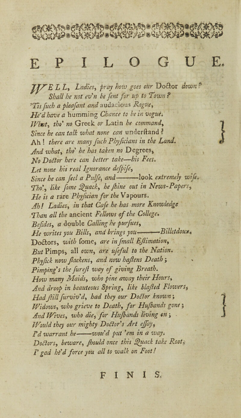 JVELh Ladies, pray how goes our Doctor down P Shall he not ev'n be fent for up to Town ? ■Tis fuch a pleafant and audacious Rogue, He'd have a humming Chance to be in vogue; JVhfit, tho' no Greek or Latin he command, Since he can talk what none can understand ? Ah ! there are many fuch Phyfcians in the Land. And what, thd he has taken no Degrees> Ho Doftor here can better take—his Fees. Let none, his real Ignorance defpifei Since he can feel a Pulfe, and-look extremely Tho\ like feme ghtack, he feme out in News-Papers, He is a rare Phyfician for theVa pours. Ah! Ladies, in that Cafe he has more Knowledge Than all the ancient Fellows of the College. Befides, a double Calling he purfues, He writes you Bills, and brings you--—Billetdoux* Doctors, with fome, are in fmall EJlimationy But Pimps, all own, are ufeful to the Nation. Phyfick now fackens, and now hajlens Death ; Pimping's the furejl way of giving Breath. How many Maids, who pine away their Hours, And droop in beauteous Spring, like blafecl Flowers9 Had fill furvivd, had they our Doff or known; Widows, who grieve to Death, for Hufeands gone; And Wives, who die, for Hufeands living on j • Would they our mighty Doffor's Art ejfay, Td warrant he-wou'd put 'em in a way\ Doffors, beware, feould once this ghiack take Root, p gad he'd force you all to walk on Foot! FINIS,