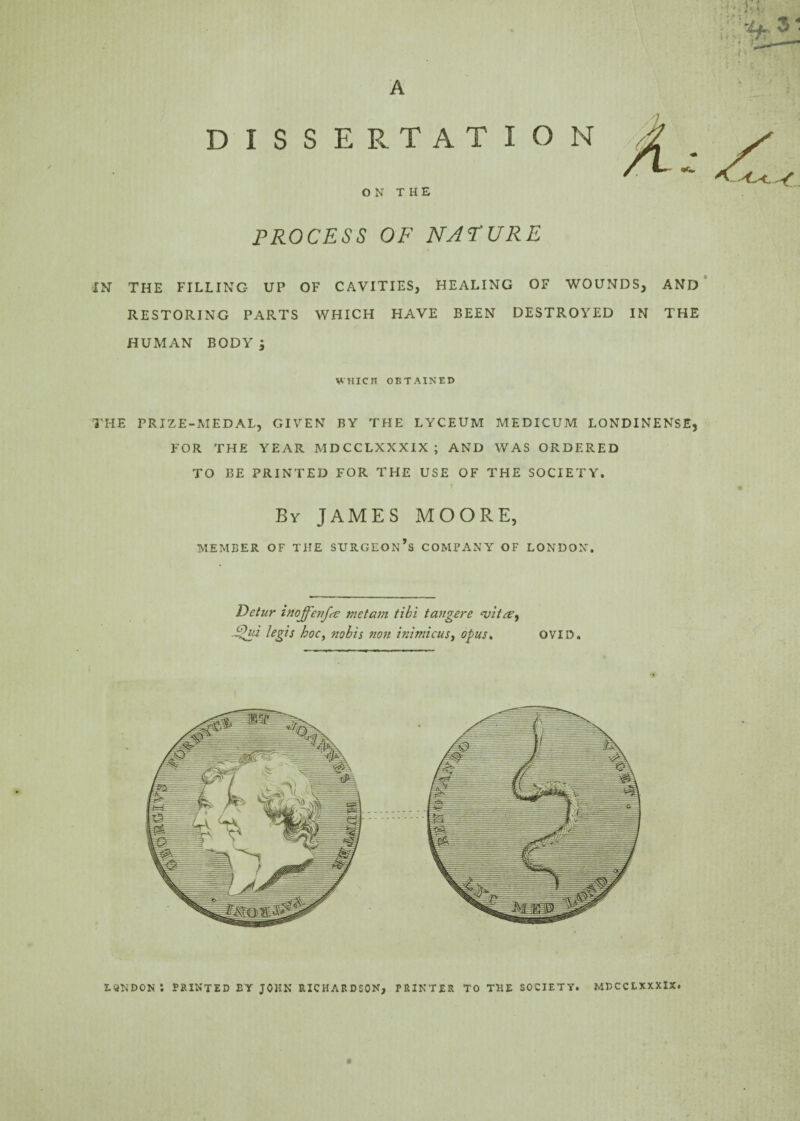 A A DISSERTATION ON THE PROCESS OF NATURE IN THE FILLING UP OF CAVITIES, HEALING OF WOUNDS, AND RESTORING PARTS WHICH HAVE BEEN DESTROYED IN THE HUMAN BODY; WHICH OBTAINED THE PRIZE-MEDAL, GIVEN BY THE LYCEUM MEDICUM LONDINENSE, FOR THE YEAR MDCCLXXXIX; AND WAS ORDERED TO BE PRINTED FOR THE USE OF THE SOCIETY. By JAMES MOORE, MEMBER OF THE SURGEON’S COMPANY OF LONDON. Detur inojfenfse met am tibi t anger e cvit&i $lui legis hoc, nobis non inimicust opus, OVID. LONDON i PRINTED EY JOHN RICHARDSON, PRINTER TO THE SOCIETY. MDCCLXXXIX.