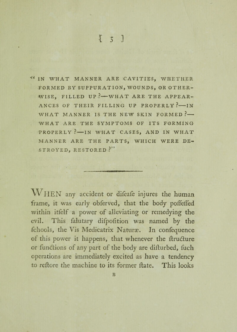 ** IN WHAT MANNER ARE CAVITIES, WHETHER FORMED BY SUPPURATION, WOUNDS, OR OTHER¬ WISE, FILLED UP?-WHAT ARE THE APPEAR¬ ANCES OF THEIR FILLING UP PROPERLY?-IN WHAT MANNER IS THE NEW SKIN FORMED ?— WHAT ARE THE SYMPTOMS OF ITS FORMING PROPERLY ?-IN WHAT CASES, AND IN WHAT MANNER ARE THE PARTS, WHICH WERE DE¬ STROYED, RESTORED?” WHEN any accident or difeafe injures the human frame, it was early obferved, that the body poffeffed within itfelf a power of alleviating or remedying the evil. This falutary difpofition was named by the fchools, the Vis Medicatrix Naturae. In confequence of this power it happens, that whenever the ftrudture or functions of any part of the body are difturbed, fuch operations are immediately excited as have a tendency to reftore the machine to its former ftate. This looks B