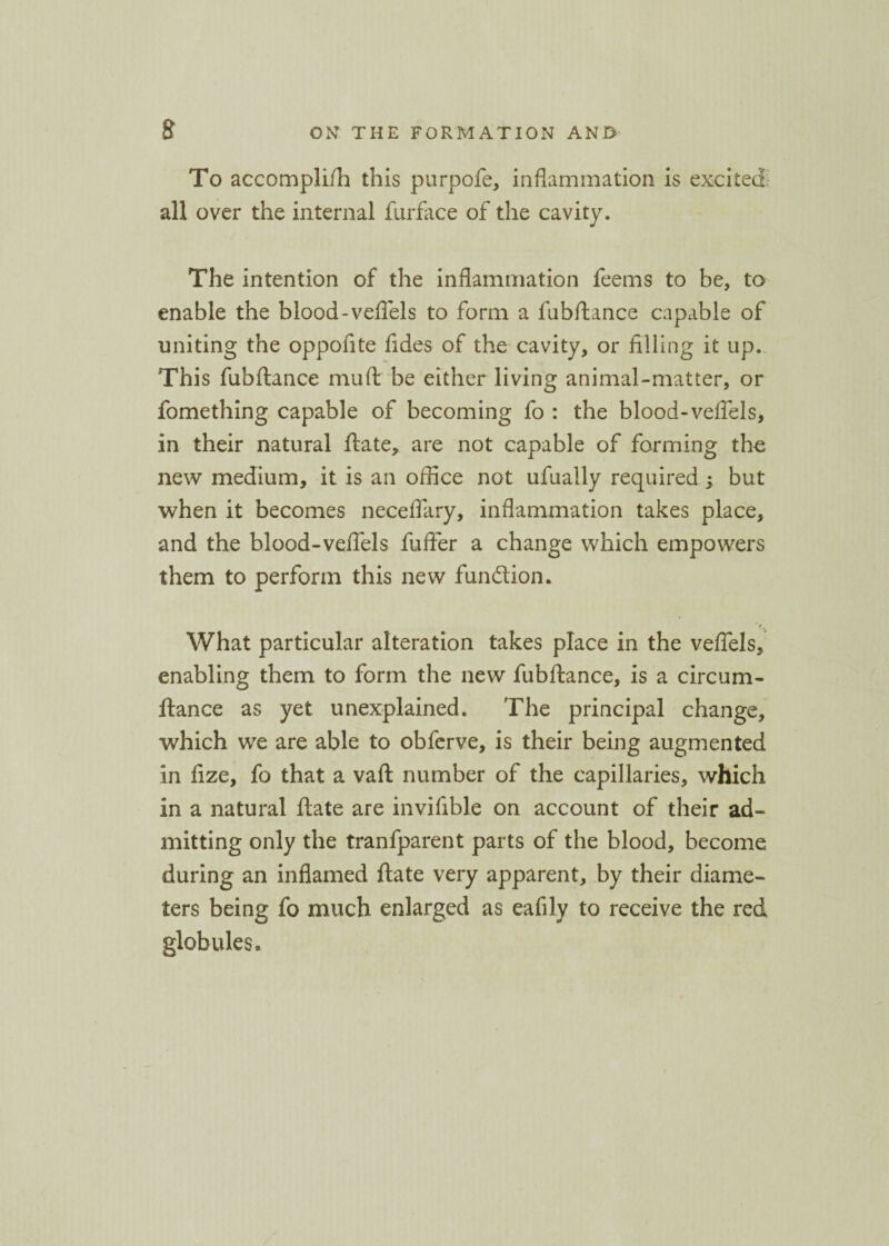 To accomplifh this purpofe, inflammation is excited all over the internal furface of the cavity. The intention of the inflammation feems to be, to enable the blood-veflels to form a fubftance capable of uniting the oppofite fides of the cavity, or filling it up. This fubftance mu ft be either living animal-matter, or fomething capable of becoming fo : the blood-veflels, in their natural ftate, are not capable of forming the new medium, it is an office not ufually required ; but when it becomes neceflary, inflammation takes place, and the blood-veflels fuffer a change which empowers them to perform this new function. What particular alteration takes place in the veflels, enabling them to form the new fubftance, is a circum- ftance as yet unexplained. The principal change, which we are able to obferve, is their being augmented in fize, fo that a vaft number of the capillaries, which in a natural ftate are invifible on account of their ad¬ mitting only the tranfparent parts of the blood, become during an inflamed ftate very apparent, by their diame¬ ters being fo much enlarged as eafily to receive the red globules.