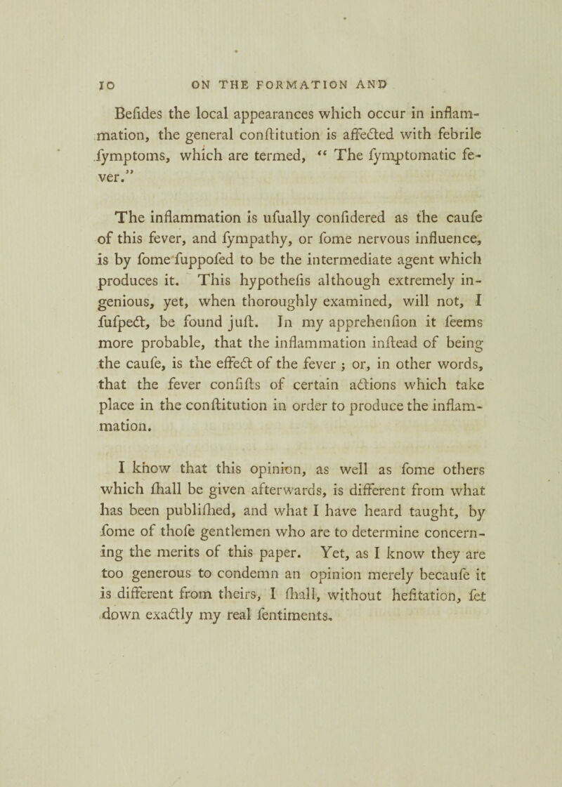 Befides the local appearances which occur in inflam¬ mation, the general conflitution is affedted with febrile lymptoms, which are termed, “ The fymptomatic fe~ ver. The inflammation is ufually confidered as the caufe of this fever, and fympathy, or fome nervous influence, is by fome fuppofed to be the intermediate agent which produces it. This hypothefis although extremely in¬ genious, yet, when thoroughly examined, will not, I fufpedt, be found juft. In my apprehenfion it feems more probable, that the inflammation inftead of being the caufe, is the effedt of the fever ; or, in other words, that the fever conflfts of certain adlions which take place in the conflitution in order to produce the inflam¬ mation. I know that this opinion, as well as fome others which fhall be given afterwards, is different from what has been publifhed, and what I have heard taught, by fome of thofe gentlemen who are to determine concern¬ ing the merits of this paper. Yet, as I know they are too generous to condemn an opinion merely becaufe it is different from theirs, I fhall, without hefltation, fet down exadtly my real fentiments.