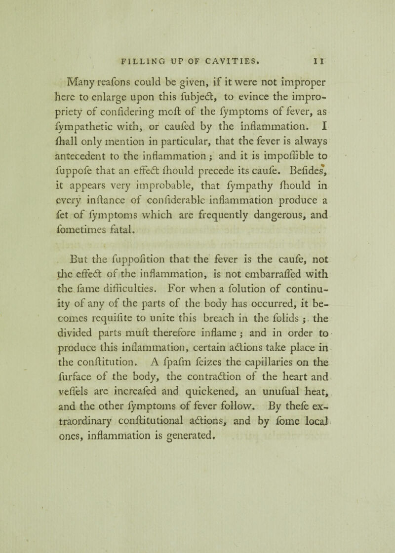 Many reafons could be given, if it were not improper here to enlarge upon this fubjed, to evince the impro¬ priety of confidering moft of the fymptoms of fever, as fympathetic with, or caufed by the inflammation. I fhall only mention in particular, that the fever is always antecedent to the inflammation; and it is impofiible to fuppofe that an effed fliould precede its caufe. Befides, it appears very improbable, that fympathy fliould in every inftance of conflderable inflammation produce a fet of fymptoms which are frequently dangerous, and fometimes fatal. But the fuppofition that the fever is the caufe, not the efted of the inflammation, is not embarrafled with the fame difficulties. For when a folution of continu¬ ity of any of the parts of the body has occurred, it be¬ comes requifite to unite this breach in the folids the divided parts muft therefore inflame ; and in order to produce this inflammation, certain adions take place in the conftitution. A fpafm feizes the capillaries on the furface of the body, the contradion of the heart and veffels are increafed and quickened, an unufual heat, and the other fymptoms of fever follow. By thefe ex¬ traordinary conftitutional adions, and by fome local ones, inflammation is generated.