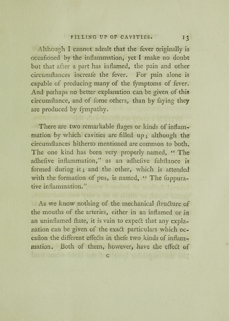 *3 Although I cannot admit that the fever originally is occasioned by the inflammation, yet I make no doubt but that after a part has inflamed, the pain and other circumftances increafe the fever. For pain alone is capable of producing many of the fymptoms of fever. And perhaps no better explanation can be given of this circumftance, and of fome others, than by faying they are produced by fympathy. There are two remarkable Stages or kinds of inflam¬ mation by which cavities are filled up; although the circumstances hitherto mentioned are common to both. The one kind has been very properly named, “ The adheSive inflammation,” as an adhefive fubStance is formed during it; and the other, which is attended with the formation of pus, is named, “ The fuppura- tive inflammation.” As we know nothing of the mechanical Structure of the mouths of the arteries, either in an inflamed or in an uninflamed State, it is vain to expert that any expla¬ nation can be given of the exadt particulars which oc¬ casion the different effedts in thefe two kinds of inflam¬ mation. Both of them, however, have the effedt of c