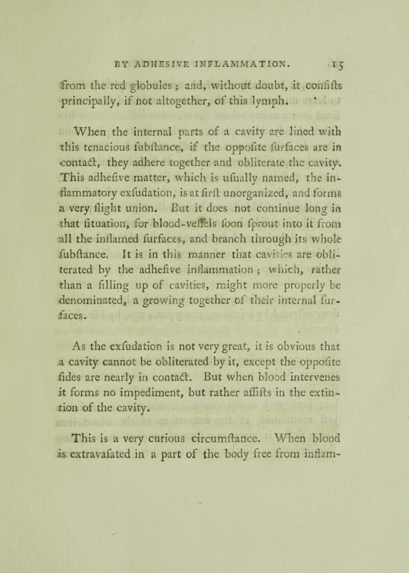 from the red globules; and, without doubt, it eonfifts principally, if not altogether, of this lymph. • f • When the internal parts of a cavity are lined with this tenacious fubftance, if the oppofite furfaces are in contadl, they adhere together and obliterate the cavity. This adhefive matter, which is ufually named, the in¬ flammatory exfudation, is at firft unorganized, and forms a very flight union. But it does not continue long in that fituation, for blood-vefFels foon fprout into it from all the inflamed furfaces, and branch through its whole fubftance. It is in this manner that cavities are obli¬ terated by the adheftve inflammation $ which, rather than a filing up of cavities, might more properly be denominated, a growing together of their internal fur¬ faces. As the exfudation is not very great, it is obvious that a cavity cannot be obliterated by it, except the oppofite iides are nearly in contadl. But when blood intervenes it forms no impediment, but rather affifts in the extin- tion of the cavity. This is a very curious circumftance. When blood is extravafated in a part of the body free from inflam-