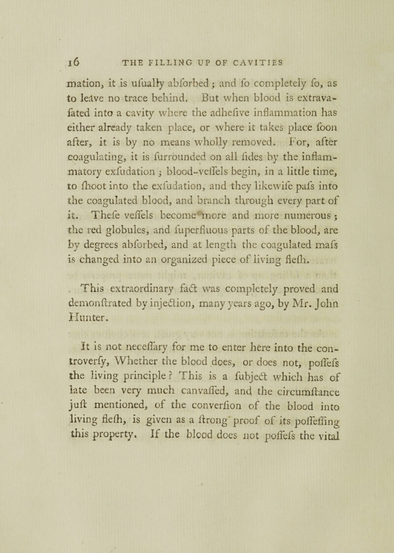 mation, it is ufually abforbed; and fo completely fo, as to leave no trace behind. But when blood is extrava- fated into a cavity where the adhefive inflammation has either already taken place* or where it takes place foon after* it is by no means wholly removed. For, after coagulating, it is furrounded on all fldes by the inflam¬ matory exfudation ; blood-veifels begin, in a little time, to flioot into the exfudation, and they like wife pafs into the coagulated blood, and branch through every part of it. Thefe veflels become more and more numerous; the red globules, and fuperfluous parts of the blood, are by degrees abforbed, and at length the coagulated mafs is changed into an organized piece of living flefh. This extraordinary fad was completely proved and demonflirated by injection, many years ago, by Mr. John Hunter. It is not neceflary for me to enter here into the con- troverfy, Whether the blood does, or does not, poflefs the living principle? This is a fubjed which has of late been very much canvafled, and the circumftance juft mentioned, of the converfion of the blood into living flefh, is given as a ftrong' proof of its poffeffing this property. If the blood does not poflefs the vital