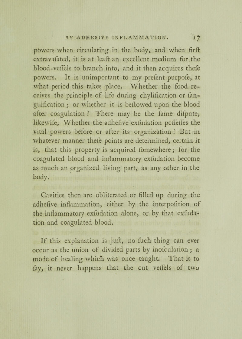 powers when circulating in the body,, and when firft extravafated, it is at lead: an excellent medium for the blood-vefleis to branch into, and it then acquires thefe powers. It is unimportant to my prefent purpofe, at what period this takes place. Whether the food re¬ ceives the principle of life during chylification or fan- guification j or whether it is bellowed upon the blood after coagulation ? There may be the fame difpute, likewife. Whether the adhefive exfudation pofleffes the vital powers before or after its organization ? But in whatever manner thefe points are determined, certain it is, that this property is acquired fomewhere; for the coagulated blood and inflammatory exfudation become as much an organized living part, as any other in the body. Cavities then are obliterated or filled up during the adhefive inflammation, either by the interpofition of the inflammatory exfudation alone, or by that exfuda¬ tion and coagulated blood. If this explanation is juft, no fuch thing can ever occur as the union of divided parts by inofculation; a mode of healing which was once taught. That is to fay, it never happens that the cut veflels of two