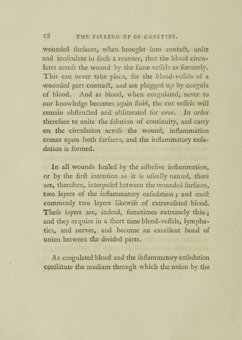 wounded furfaces, when brought into contact, unite and inofculate in fuch a manner, that the blood circa- lates acrofs the wound by the fame veflels as formerly. This can never take place, for the blood-veffels of a wounded part contract, and are plugged up by coagula of blood. And as blood, when coagulated, never to our knowledge becomes again fluid, the cut veffels will remain obftrudted and obliterated for ever. In order therefore to unite the folution of continuity, and carry on the circulation acrofs the wound, inflammation comes upon both furfaces, and the inflammatory exfu¬ dation is formed. In all wounds healed by the adhefive inflammation, or by the firft intention as it is ufually named, there are, therefore, interpofed between the wounded furfaces, two layers of the inflammatory exfudation ; and moa commonly two layers likewife of extravafated blood. Thefe layers are, indeed, fometimes extremely thin • and they acquire in a fhort time blood-veffels, lympha¬ tics, and nerves, and become an excellent bond of union between the divided parts. A s coagulated blood and the inflammatory exfudation conffitute the medium through which the union by the