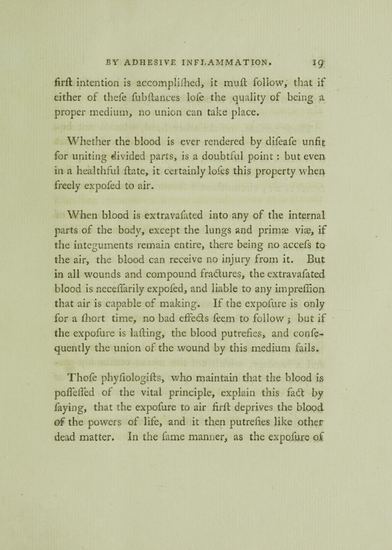 firft intention is accomplifhed, it muft follow, that if either of thefe fubftances lofe the quality of being a proper medium, no union can take place. Whether the blood is ever rendered by difeafe unfit for uniting divided parts, is a doubtful point : but even in a healthful ftate, it certainly lofes this property when freely expofed to air. When blood is extravafated into any of the internal parts of the body, except the lungs and primas viae, if the integuments remain entire, there being no accefs to the air, the blood can receive no injury from it. But in all wounds and compound fradlures, the extravafated blood is neceffarily expofed, and liable to any impreflion that air is capable of making. If the expofure is only for a fhort time, no bad effecls feem to follow ; but if the expofure is lading, the blood putrefies, and confe- quently the union of the wound by this medium fails. Thofe phyfiologifts, who maintain that the blood is poffdfed of the vital principle, explain this fad by faying, that the expofure to air firft deprives the blood of the powers of life, and it then putrefies like other dead matter. In the fame manner, as the expofure of