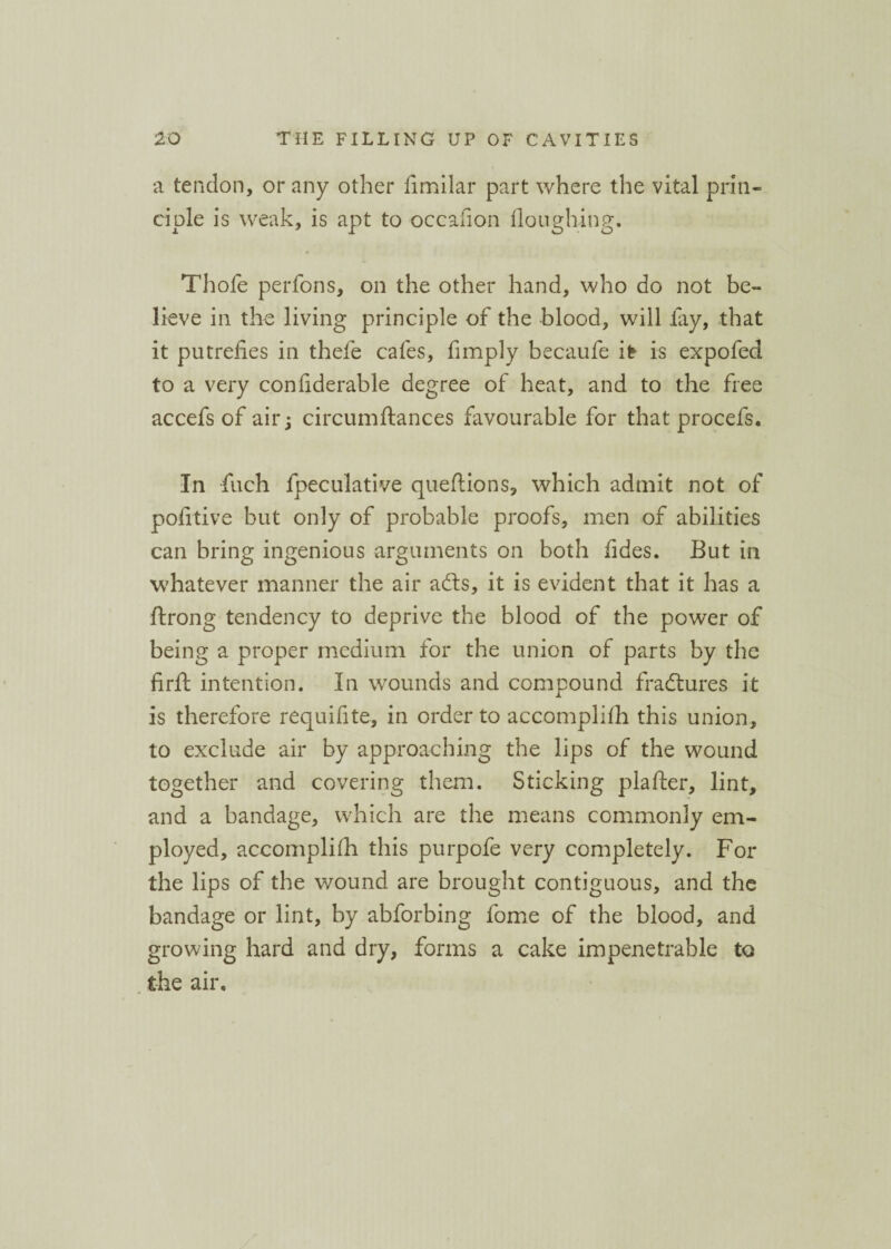 a tendon, or any other fimilar part where the vital prin¬ ciple is weak, is apt to occafion houghing. Thofe perfons, on the other hand, who do not be¬ lieve in the living principle of the blood, will fay, that it putrefies in thefe cafes, fimply becaufe it is expofed to a very confiderable degree of heat, and to the free accefs of air; circumftances favourable for that procefs. In finch fipeculative queftions, which admit not of pofitive but only of probable proofs, men of abilities can bring ingenious arguments on both fides. But in whatever manner the air a fits, it is evident that it has a ftrong tendency to deprive the blood of the power of being a proper medium for the union of parts by the firft intention. In wounds and compound fractures it is therefore requifite, in order to accomplhh this union, to exclude air by approaching the lips of the wound together and covering them. Sticking plafter, lint, and a bandage, which are the means commonly em¬ ployed, accomplifh this purpofe very completely. For the lips of the wound are brought contiguous, and the bandage or lint, by abforbing fome of the blood, and growing hard and dry, forms a cake impenetrable to the air.