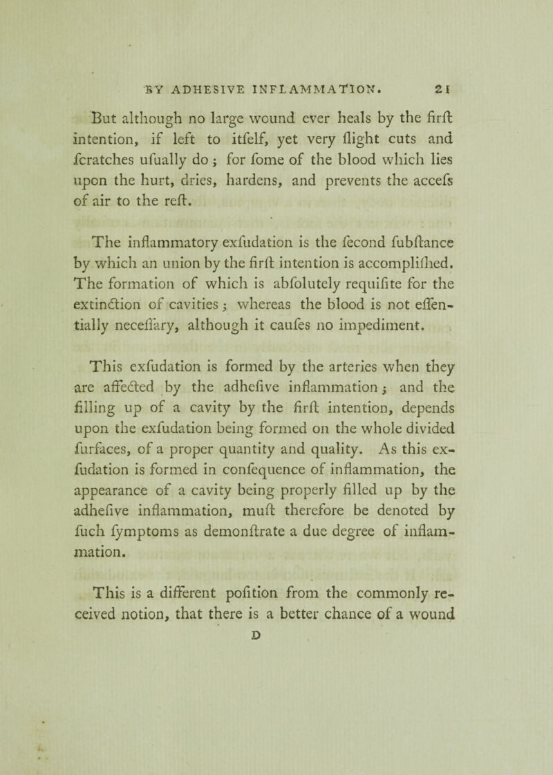 But although no large wound ever heals by the firft intention, if left to itfelf, yet very flight cuts and fcratches ufually do; for fome of the blood which lies upon the hurt, dries, hardens, and prevents the accefs of air to the reft. The inflammatory exfudation is the fecond fubftance by which an union by the firft intention is accomplifhed. The formation of which is abfolutely requifite for the extinction of cavities; whereas the blood is not eften- tially neceflary, although it caufes no impediment. This exfudation is formed by the arteries when they are afFeCted by the adhefive inflammation 5 and the filling up of a cavity by the firft intention, depends upon the exfudation being formed on the whole divided furfaces, of a proper quantity and quality. As this ex¬ fudation is formed in confequence of inflammation, the appearance of a cavity being properly filled up by the adhefive inflammation, muft therefore be denoted by fuch fymptoms as demonftrate a due degree of inflam¬ mation. This is a different pofition from the commonly re¬ ceived notion, that there is a better chance of a wound D