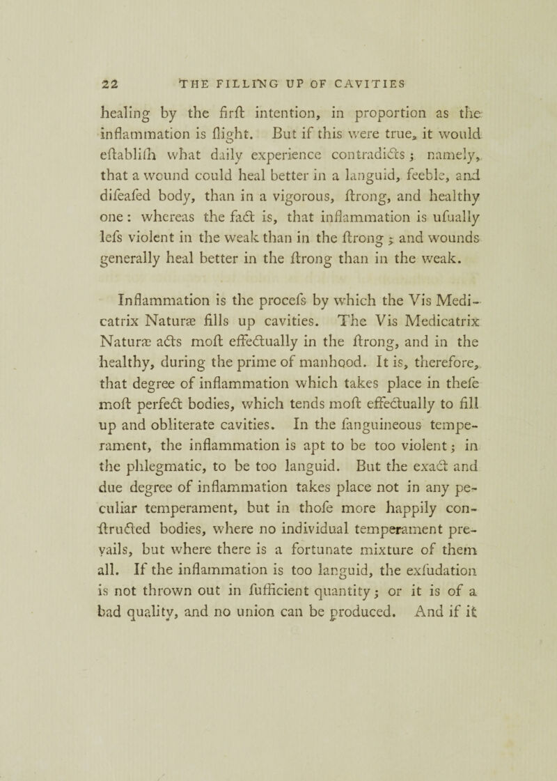 healing by the firft intention, in proportion as the inflammation is flight. But if this were true* it would eftablifh what daily experience contradicts ; namely, that a wound could heal better in a languid, feeble, and difeafed body, than in a vigorous, ftrong, and healthy one : whereas the fadt is, that inflammation is ufually lefs violent in the weak than in the ftrong ^ and wounds generally heal better in the ftrong than in the weak. Inflammation is the procefs by which the Vis Medi- catrix Nature fills up cavities. The Vis Medicatrix Nature adts moft effedlually in the ftrong, and in the healthy, during the prime of manhood. It is, therefore, that degree of inflammation which takes place in thefe moft perfedt bodies, which tends moft effedlually to fill up and obliterate cavities. In the fanguineous tempe¬ rament, the inflammation is apt to be too violent; in the phlegmatic, to be too languid. But the exact and due degree of inflammation takes place not in any pe¬ culiar temperament, but in thofe more happily con- ftrudled bodies, where no individual temperament pre¬ vails, but where there is a fortunate mixture of them all. If the inflammation is too languid, the exfudation is not thrown out in fufficient quantity; or it is of a bad quality, and no union can be produced. And if it