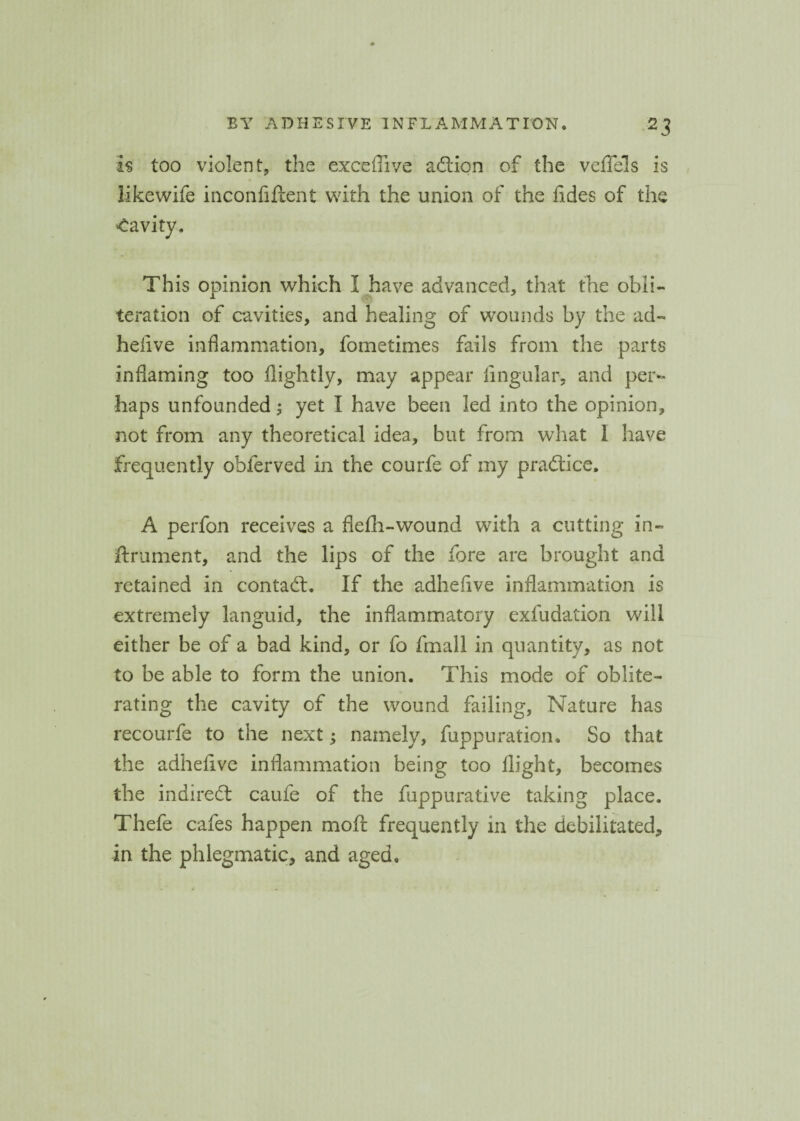 is too violent, the exceffive adlion of the veflels is like wife inconfiftent with the union of the fides of the Cavity. This opinion which I have advanced, that the obli¬ teration of cavities, and healing of wounds by the ad- heiive inflammation, fometimes fails from the parts inflaming too flightly, may appear lingular, and per- haps unfounded; yet I have been led into the opinion, not from any theoretical idea, but from what 1 have frequently obferved in the courfe of my practice, A perfon receives a flefh-wound with a cutting in- ftrument, and the lips of the fore are brought and retained in contact. If the adhefive inflammation is extremely languid, the inflammatory exfudation will either be of a bad kind, or fo fmall in quantity, as not to be able to form the union. This mode of oblite¬ rating the cavity of the wound failing, Nature has recourfe to the next; namely, fuppuration. So that the adhelive inflammation being too flight, becomes the indirect caufe of the fuppurative taking place. Thefe cafes happen moft frequently in the debilitated, in the phlegmatic, and aged.