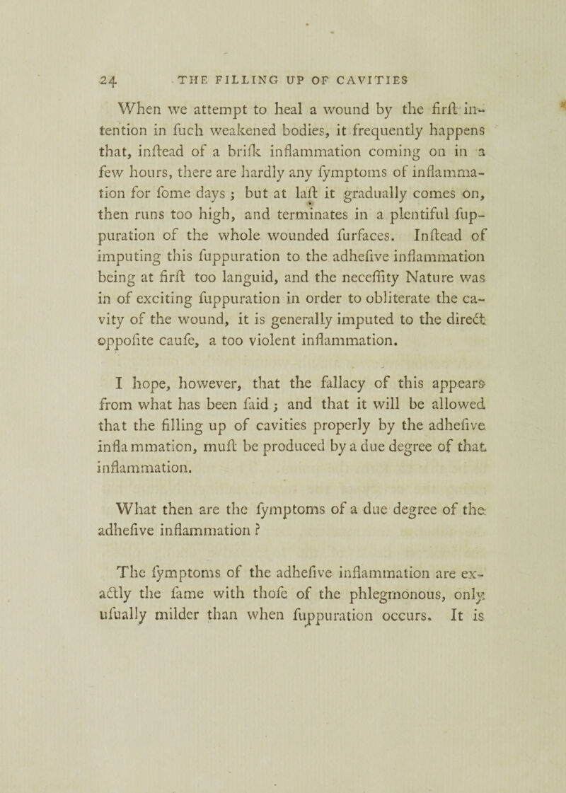 When we attempt to heal a wound by the firft• in¬ tention in fuch weakened bodies, it frequently happens that, inftead of a brifk inflammation coming on in a few hours, there are hardly any fymptoms of inflamma¬ tion for fome days ; but at laid it gradually comes on, then runs too high, and terminates in a plentiful fup¬ puration of the whole wounded furfaces. In (lead of imputing this fuppuration to the adhefive inflammation being at firft too languid, and the neceflity Nature was in of exciting fuppuration in order to obliterate the ca¬ vity of the wound, it is generally imputed to the direct oppofite caufe, a too violent inflammation. > I hope, however, that the fallacy of this appears from what has been faid ; and that it will be allowed that the filling up of cavities properly by the adhefive inflammation, muft be produced by a due degree of that inflammation. What then are the fymptoms of a due degree of the-, adhefive inflammation ? The fymptoms of the adhefive inflammation are ex- adlly the fame with thole of the phlegmonous, only, ufually milder than when fuppuration occurs. It is