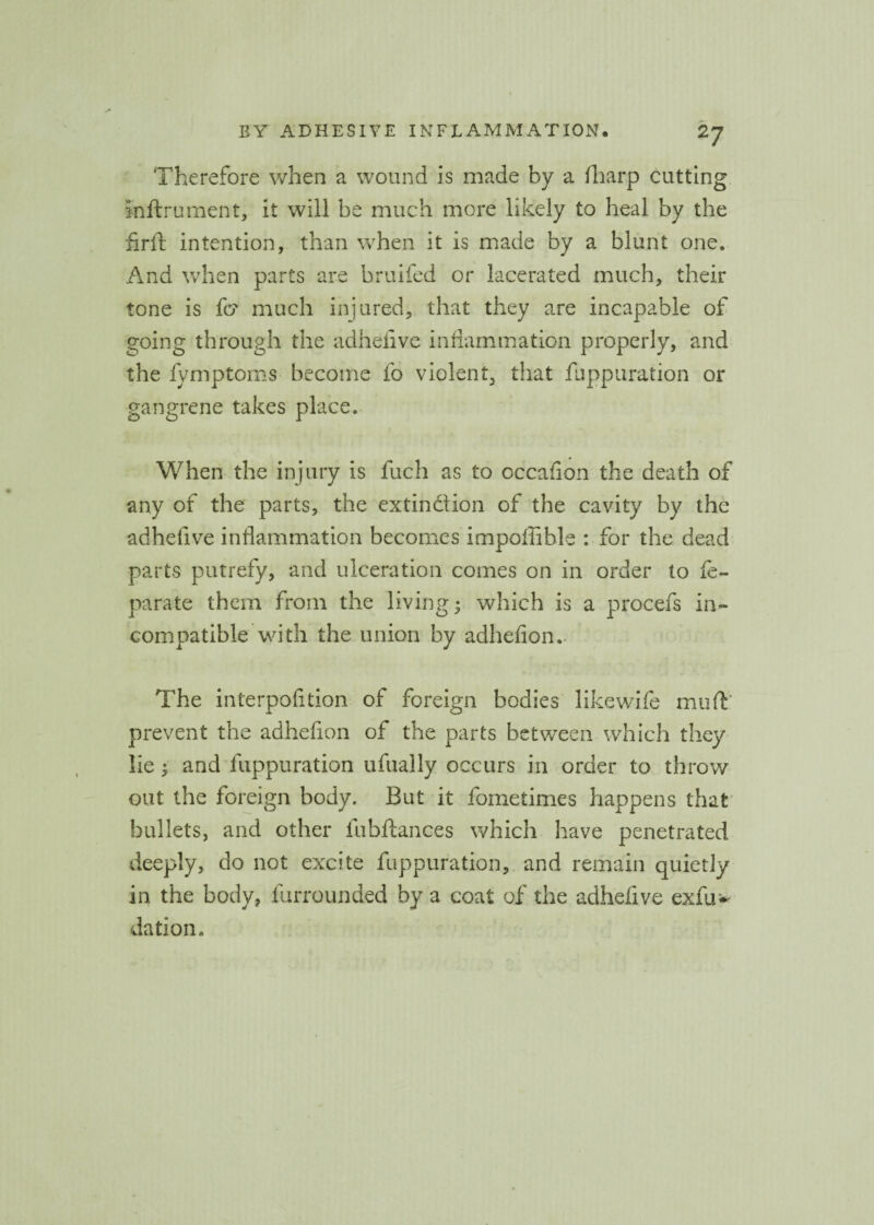 Therefore when a wound is made by a (harp cutting inftrument, it will be much more likely to heal by the firid intention, than when it is made by a blunt one. And when parts are bruifed or lacerated much, their tone is fcr much injured, that they are incapable of going through the adhelive inflammation properly, and the fymptoms become fo violent, that fuppuration or gangrene takes place. When the injury is fuch as to occafion the death of any of the parts, the extin&ion of the cavity by the adhefive inflammation becomes impoffible : for the dead parts putrefy, and ulceration comes on in order to fe- parate them from the living; which is a procefs in¬ compatible with the union by adhefion. The interpofltion of foreign bodies likewife muft prevent the adhefion of the parts between which they lie; and fuppuration ufually occurs in order to throw out the foreign body. But it fometimes happens that bullets, and other fubftances which have penetrated deeply, do not excite fuppuration, and remain quietly in the body, furrounded by a coat of the adhelive exfu>' dation.