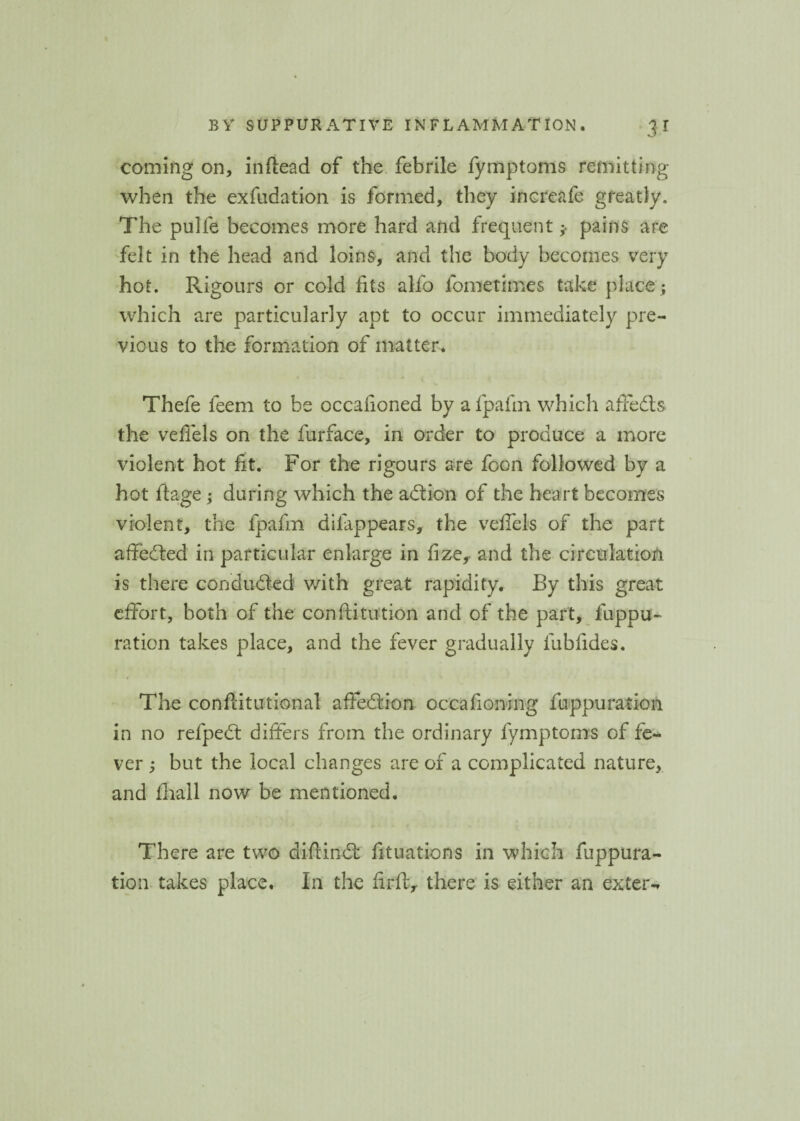coming on, inftead of the febrile fymptoms remitting when the exfudation is formed, they increafe greatly. The pulfe becomes more hard and frequent pains are felt in the head and loins, and the body becomes very hot. Rigours or cold fits alfo fometimes take place ; which are particularly apt to occur immediately pre¬ vious to the formation of matter. Thefe feem to be occafioned by a fpafm which affedls the vefiels on the furface, in order to produce a more violent hot fit. For the rigours are foon followed by a hot ftage; during which the adlion of the heart becomes violent, the fpafm dilappears, the vefiels of the part affedted in particular enlarge in fize, and the circulation is there conducted with great rapidity. By this great effort, both of the conftitution and of the part, fuppu- ration takes place, and the fever gradually fubfides. The conftitutional aifedtion occahoning fuppuration in no refpedt differs from the ordinary fymptoms of fe¬ ver ; but the local changes are of a complicated nature, and fhall now be mentioned. There are two diflindt fituations in which fuppura¬ tion takes place. In the fir ft, there is either an extern