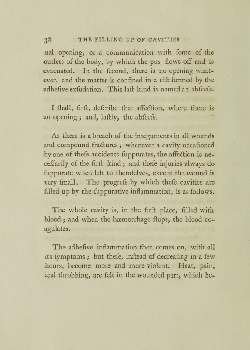 nal opening, or a communication with fome of the outlets of the body, by which the pus flows off* and is evacuated. In the fecond, there is no opening what¬ ever, and the matter is confined in a cift formed by the adhefive exfudation. This laft kind is named an abfcefs. I /hall, firft, defcribe that affe&ion, where there is an opening ; and, laffly, the abfcefs. As there is a breach of the integuments in all wounds and compound fradtures; whenever a cavity occafioned by one of thefe accidents fuppurates, the affection is ne- cefiarily of the firft kind; and thefe injuries always do fuppurate when left to themfelves, except the wound is very fmall. The progrefs by which thefe cavities are filled up by the fuppurative inflammation, is as follows. The whole cavity is, in the firft place, filled with blood ; and when the haemorrhage ftops, the blood co¬ agulates. The adhefive inflammation then comes on, with all its fymptoms ; but thefe, inftead of decreafing in a few hours, become more and more violent. Heat, pain, and throbbing, are felt in the wounded part, which be-