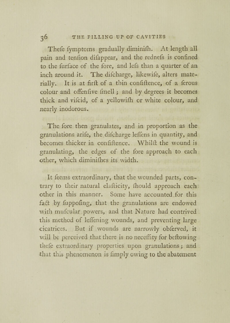 Thefe fymptoms gradually diminifh. At length all pain and tenfion difappear, and the rednefs is confined to the furface of the fore, and lefs than a quarter of an inch around it. The difcharge, likewife, alters mate¬ rially. It is at fird of a thin confidence, of a ferous colour and offenfive fmell; and by degrees it becomes thick and vifcid, of a yellowifli or white colour, and nearly inodorous. The fore then granulates, and in proportion as the granulations arife, the difcharge leflens in quantity, and becomes thicker in confidence. Wbild the wound is granulating, the edges of the fore approach to each other, which diminidies its width. It feems extraordinary, that the wounded parts, con¬ trary to their natural eladicity, fhould approach each other in this manner. Some have accounted for this fadt by fuppofing, that the granulations are endowed with mufcular powers, and that Nature had contrived this method of ledening wounds, and preventing large cicatrices. But if wounds are narrowly obferved, it will be perceived that there is no necefiity for bedowing thefe extraordinary properties upon granulations; and that this phenomenon is Amply owing to the abatement