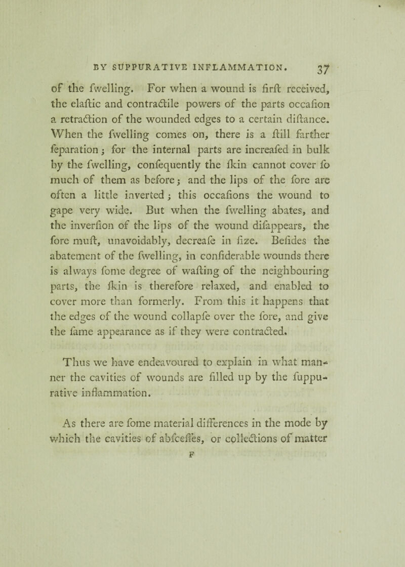 of the fwelling. For when a wound is firft received, the elaftic and contractile powers of the parts occaflon a retraClion of the wounded edges to a certain diftance. When the fwelling comes on, there is a Hill farther reparation; for the internal parts are increafed in bulk by the fwelling, confequently the fkin cannot cover fo much of them as before; and the lips of the fore are often a little inverted ; this occafions the wound to gape very wide. But when the fwelling abates, and the inverfion of the lips of the wound difappears, the fore muft, unavoidably, decreafe in ftze. Befides the abatement of the fwelling, in confiderable wounds there is always fome degree of wafting of the neighbouring parts, the fkin is therefore relaxed, and enabled to cover more than formerly. From this it happens that the edges of the wound collapfe over the fore, and give the fame appearance as if they were contracted. Thus we have endeavoured to explain in what man¬ ner the cavities of wounds are filled up by the fuppu- rative inflammation. As there are fome material differences in the mode by which the cavities of abfcefles, or collections of matter F