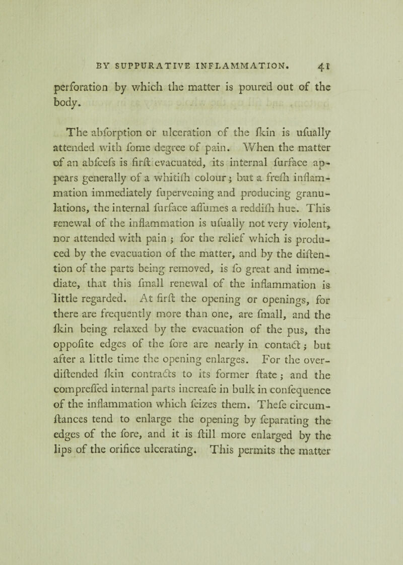 perforation by which the matter is poured out of the body. The abforption or ulceration of the fkin is ufually attended with fome degree of pain. When the matter of an abfcefs is fird evacuated, its internal furface ap¬ pears generally of a whitifh colour; but a frefh inflam¬ mation immediately fupervening and producing granu¬ lations, the internal furface afliimes a reddifh hue. This renewal of the inflammation is ufually not very violent* nor attended with pain ; for the relief which is produ¬ ced by the evacuation of the matter, and by the diden- tion of the parts being removed, is fo great and imme¬ diate, that this fmall renewal of the inflammation is little regarded. At fird the opening or openings, for there are frequently more than one, are fmall, and the fkin being relaxed by the evacuation of the pus, the oppofite edges of the fore are nearly in con tad; but after a little time the opening enlarges. For the over- diftended fkin contrads to its former date ; and the comprefled internal parts increafe in bulk in confequence of the inflammation which feizes them. Thefe circum- ftances tend to enlarge the opening by feparating the edges of the fore, and it is dill more enlarged by the lips of the orifice ulcerating. This permits the matter