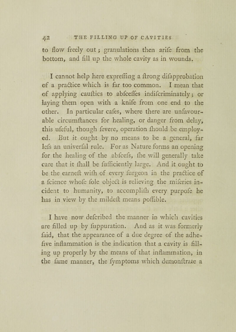 to flow freely out; granulations then arife from the bottom, and fill up the whole cavity as in wounds. I cannot help here exprefling a flrong difapprobation of a practice which is far too common. I mean that of applying cauftics to abfcefles indiscriminately; or laying them open with a knife from one end to the other. In particular cafes, where there are unfavour¬ able circumftances for healing, or danger from delay, this ufeful, though fevere, operation Should be employ¬ ed. But it ought by no means to be a general, far lefs an univerfal rule. For as Nature forms an opening for the healing of the abfcefs, fhe will generally take care that it fhall be Sufficiently large. And it ought to be the earned: with of every furgeon in the practice of a fcience whofe foie objedi is relieving the miferies in¬ cident to humanity, to accomplifh every purpofe he has in view by the mildefl means poflible. I have now defcribed the manner in which cavities are filled up by fuppuration. And as it was formerly faid, that the appearance of a due degree of the adhe- five inflammation is the indication that a cavity is fill¬ ing up properly by the means of that inflammation, in the fame manner, the fymptoms which demonflrate a