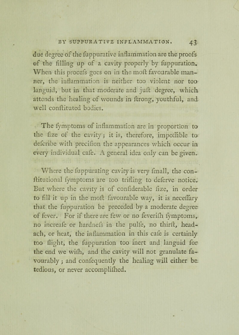 T * * * ¥ due degree of the fuppurative inflammation are the proofs of the filling up of a cavity properly by fuppuration. When this procefs goes on in the moft favourable man¬ ner, the inflammation is neither too violent nor too languid, but in that moderate and juft degree, which attends the healing of wounds in ftrong, youthful, and well conflituted bodies. The fymptoms of inflammation are in proportion to the fize of the cavity; it is, therefore, impoflible to defcribe with precifion the appearances v/hich occur in every individual cafe. A general idea only can be given.. Where the fuppuratifig cavity is very fmall, the con- ftitutional fymptoms are too trifling to deferve notice.. But where the cavity is of confiderable fize, in order to fill it up in the mod: favourable way, it is necefiary that the fuppuration be preceded by a moderate degree of fever. For if there are few or no feverifh fymptoms,. no increafe or hardnefs in the pulfe, no third:, head- ach, or heat, the inflammation in this cafe is certainly too flight, the fuppuration too inert and languid for the end we wifh, and the cavity will not granulate fa¬ vourably ; and confequently the healing will either be. tedious, or never accomplifhed.