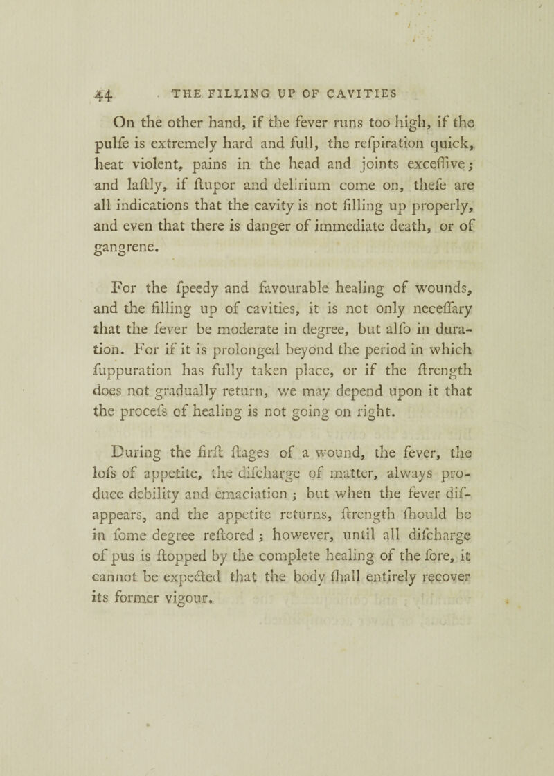 On the other hand, if the fever runs too high, if the pulfe is extremely hard and full, the refpiration quick, heat violent, pains in the head and joints exceffive and laflly, if flupor and delirium come on, thefe are all indications that the cavity is not filling up properly, and even that there is danger of immediate death, or of gangrene. For the fpeedy and favourable healing of wounds, and the filling up of cavities, it is not only neceflary that the fever be moderate in degree, but alfo in dura¬ tion. For if it is prolonged beyond the period in which fuppuration has fully taken place, or if the ftrength does not gradually return, we may depend upon it that the procefs of healing is not going on right. During the firft ftages of a wound, the fever, the lofs of appetite, the difcharge of matter, always pro¬ duce debility and emaciation ; but when the fever dis¬ appears, and the appetite returns, ftrength fhould be in feme degree reftored ; however, until all difcharge of pus is flopped by the complete healing of the fore, it cannot be expected that the body fhall entirely recover its former vigour.