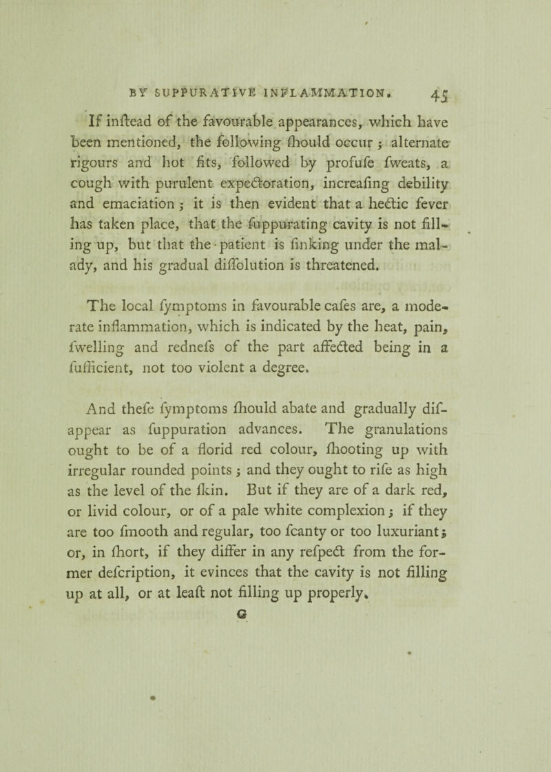 If inftead of the favourable appearances, which have been mentioned, the following fhould occur ; alternate rigours and hot fits, followed by profufe fweats, a cough v/ith purulent expectoration, increafing debility and emaciation ; it is then evident that a heCtic fever has taken place, that the Suppurating cavity is not fill¬ ing up, but that the-patient is finking under the mal¬ ady, and his gradual diflolution is threatened. i The local fymptoms in favourable cafes are, a mode¬ rate inflammation, which is indicated by the heat, pain, fwelling and rednefs of the part afife&ed being in a fufficient, not too violent a degree. And thefe fymptoms Should abate and gradually dis¬ appear as Suppuration advances. The granulations ought to be of a florid red colour, /hooting up with irregular rounded points 5 and they ought to rife as high as the level of the /kin. But if they are of a dark red, or livid colour, or of a pale white complexion; if they are too Smooth and regular, too Scanty or too luxuriant $ or, in fhort, if they differ in any refpeCt from the for¬ mer description, it evinces that the cavity is not filling up at all, or at leaft not filling up properly. G v