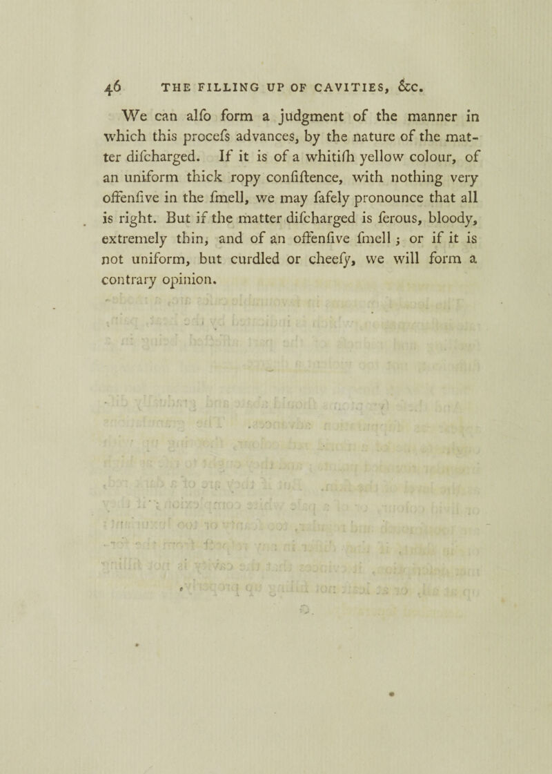 We can alfo form a judgment of the manner in which this procefs advances, by the nature of the mat¬ ter difcharged. If it is of a whitifh yellow colour, of an uniform thick ropy coniiftence, with nothing very offenfive in the fmell, we may fafely pronounce that all is right. But if the matter difcharged is ferous, bloody, extremely thin, and of an offeniive fmell; or if it is not uniform, but curdled or cheefy, we will form a contrary opinion.