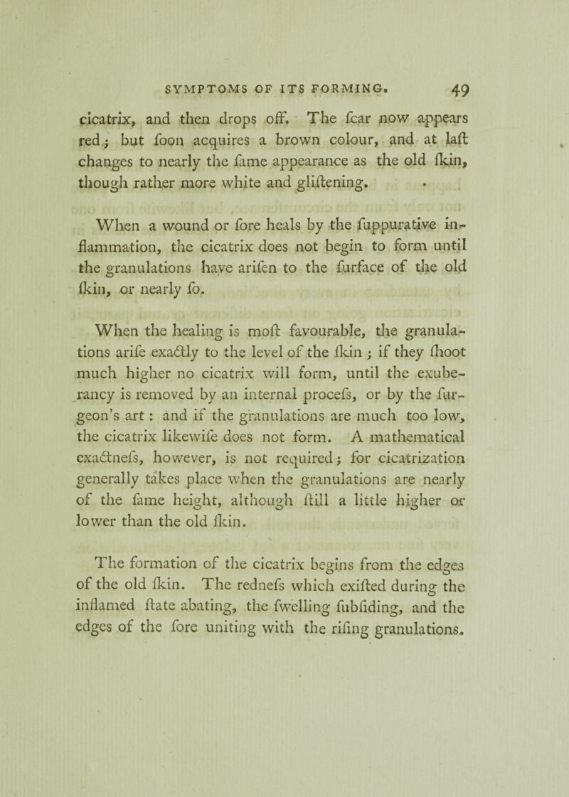 cicatrix, and then drops off. The fear now appears red; but foon acquires a brown colour, and at laft changes to nearly the fame appearance as the old (kin, though rather more white and gliflening. , . t When a wound or fore heals by the fuppurative irb- flammation, the cicatrix does not begin to form until the granulations have arifen to the furface of the old {kin, or nearly fo. When the healing is moft favourable, the granula¬ tions arife exadly to the level of the ikin ; if they fhoot much higher no cicatrix will form, until the exube¬ rancy is removed by an internal procefs, or by the fur-. geon’s art: and if the granulations are much too low, the cicatrix likewife does not form. A mathematical exadnefs, however, is not required; for cicatrization generally takes place when the granulations are nearly of the fame height, although itill a little higher or lower than the old Ikin. The formation of the cicatrix begins from the eds:es O O of the old ikin. The rednefs which exifted durino* the O inflamed ftate abating, the fwelling fubfiding, and the edges of the fore uniting with the riflng granulations.