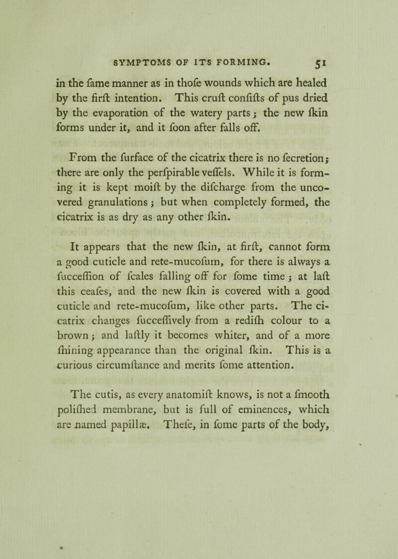 in the fame manner as in thofe wounds which are healed by the firft intention. This cruft confifts of pus dried by the evaporation of the watery parts; the new fkin forms under it, and it foon after falls off. From the furface of the cicatrix there is no fecretion; there are only the perfpirable veffels. While it is form¬ ing it is kept moift by the difcharge from the unco¬ vered granulations ; but when completely formed, the cicatrix is as dry as any other fkin. It appears that the new fkin, at firft, cannot form a good cuticle and rete-mucofum, for there is always a fucceffion of fcales falling off for fome time ; at laft this ceafes, and the new fkin is covered with a good cuticle and rete-mucofum, like other parts. The ci¬ catrix changes fucceffively from a redifh colour to a brown; and laftly it becomes whiter, and of a more fhining appearance than the original fkin. This is a curious circumftance and merits fome attention. The cutis, as every anatomift knows, is not a fmooth polifhed membrane, but is full of eminences, which are named papilla?, Thefe, in fome parts of the body.