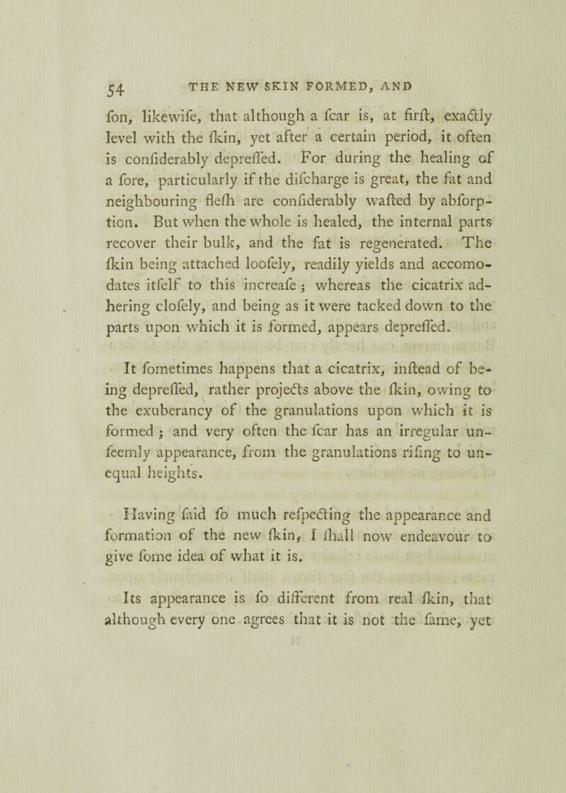 fon, like wife, that although a fear is, at firft, exa&Iy level with the fkin, yet after a certain period, it often is confiderably depreffed. For during the healing of a fore, particularly if the difeharge is great, the fat and neighbouring flefh are confiderably wafted by abforp- tion. But when the whole is healed, the internal parts recover their bulk, and the fat is regenerated. The fkin being attached loofely, readily yields and accomo¬ dates itfelf to this increafe; whereas the cicatrix ad¬ hering clofely, and being as it were tacked down to the parts upon which it is formed, appears depreffed. It fometimes happens that a cicatrix, inftead of be¬ ing depreffed, rather projects above the fkin, owing to the exuberancy of the granulations upon which it is formed ; and very often the fear has an irregular un- feernly appearance, from the granulations riling to un¬ equal h eights. Having faid fo much refpeddng the appearance and formation of the new fkin* 1 lliall now endeavour to give fome idea of what it is. Its appearance is fo different from real fkin, that although every one agrees that it is not the fame, yet