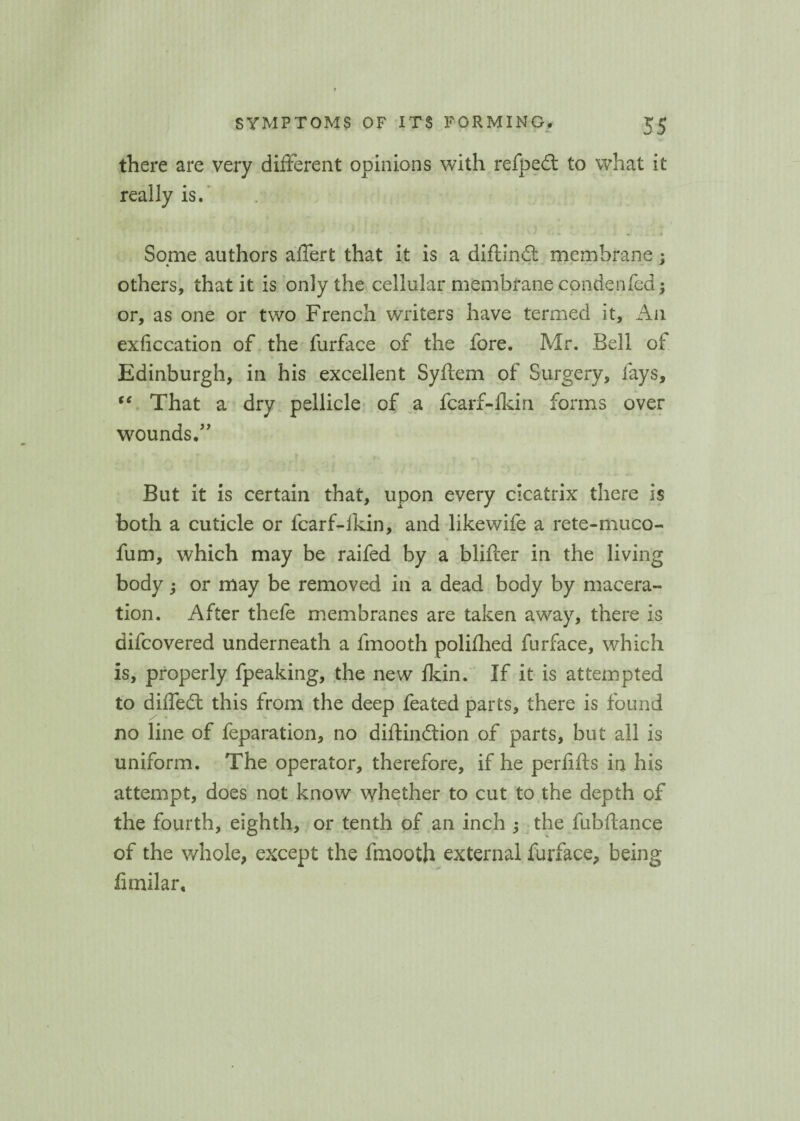 there are very different opinions with refped to what it really is. ' 4 * * - “ \ J + • «. . Some authors affert that it is a diflind membrane : * * others, that it is only the cellular membrane condenfed $ or, as one or two French writers have termed it. An exficcation of the furface of the fore. Mr. Bell ot Edinburgh, in his excellent Syftem of Surgery, fays, t€ That a dry pellicle of a fcarf-fkin forms over wounds.” But it is certain that, upon every cicatrix there is both a cuticle or fcarf-fkin, and likewife a rete-muco- fum, which may be raifed by a blifter in the living body; or may be removed in a dead body by macera¬ tion. After thefe membranes are taken away, there is difeovered underneath a fmooth polifhed furface, which is, properly fpeaking, the new Ikin. If it is attempted to diffed this from the deep feated parts, there is found no line of feparation, no diftindion of parts, but all is uniform. The operator, therefore, if he perfifts in his attempt, does not know whether to cut to the depth of the fourth, eighth, or tenth of an inch ; the fubftance of the whole, except the fmooth external furface, being fimilar.