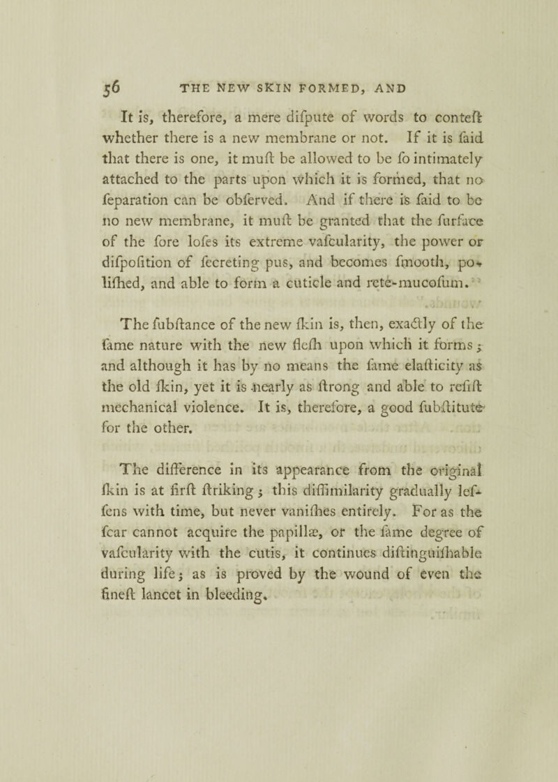 It is, therefore, a mere difpute of words to conteft whether there is a new membrane or not. If it is faid that there is one, it mud be allowed to be fo intimately attached to the parts upon which it is formed, that no feparation can be obferved. And if there is faid to be no new membrane, it mull be granted that the furface of the fore lofes its extreme vafcularity, the power or difpofition of fecreting pus, and becomes fmooth, po* lifhed, and able to form a cuticle and rcte-mucofum. The fubftance of the new flan is, then, exactly of the tame nature with the new flefh upon which it forms; and although it has by no means the lame elafticity as the old fldn, yet it is -nearly as llrong and able to reft ft mechanical violence. It is, therefore, a good fubflitute* for the other. The difference in its appearance from the original fldn is at lirft flriking j this diffimilarity gradually lef- fens with time, but never vanishes entirely. For as the fear cannot acquire the papilla?, or the fame degree of vafcularity with the cutis, it continues diftinguiihablc during life; as is proved by the wound of even the fineft lancet in bleeding.