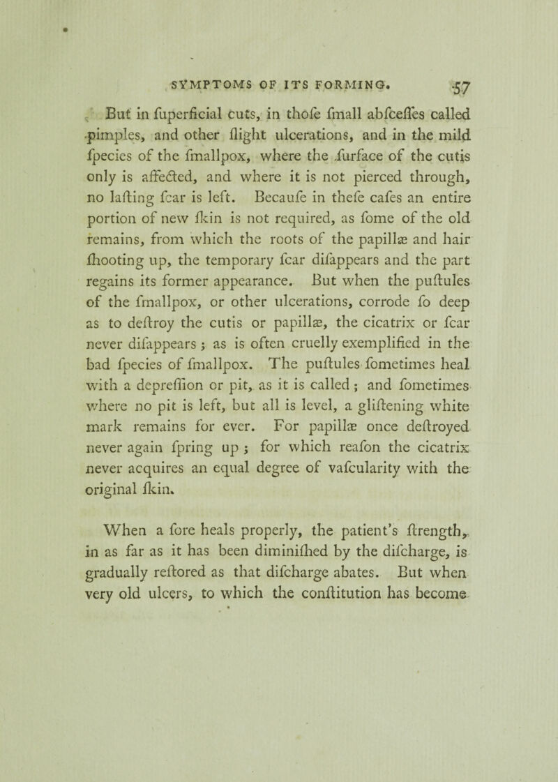 < \ ■ ■ J ' • • - • <■' % i - • a. ‘57 But in fuperficial cuts, in thofe fmall abfcefles called -pimples, and other flight ulcerations, and in the mild fpecies of the fmallpox, where the iurface of the cutis only is affe&ed, and where it is not pierced through, no lading fear is left. Becaufe in thefe cafes an entire portion of new fkin is not required, as fome of the old remains, from which the roots of the papillae and hair fliooting up, the temporary fear difappears and the part regains its former appearance. But when the puflules of the fmallpox, or other ulcerations, corrode fo deep as to deflroy the cutis or papillae, the cicatrix or fear never difappears; as is often cruelly exemplified in the bad fpecies of fmallpox. The puflules fometimes heal with a deprefiion or pit, as it is called ; and fometimes where no pit is left, but all is level, a gliflening white mark remains for ever. For papillae once deflroyed never again fpring up ; for which reafon the cicatrix never acquires an equal degree of vafcularity with the original fkin* When a fore heals properly, the patient’s ftrength,- in as far as it has been diminifhed by the difeharge, is gradually reftored as that difeharge abates. But when very old ulcers, to which the conftitution has become-