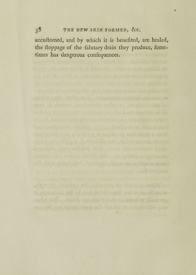 accuftomed, and by which it is benefited, are healed, the ftoppage of the falutary drain they produce, fome- times has dangerous confequences.