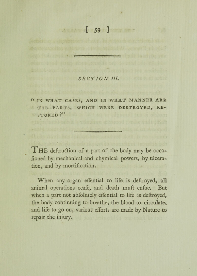 SECTION 1IL u IN WHAT CASES, AND IN WHAT MANNER ARE THE PARTS, WHICH WERE DESTROYED, RE¬ STORED ?” THE deftrucftion of a part of the body may be occa- fioned by mechanical and chymical powers, by ulcera¬ tion, and by mortification. When any organ efiential to life is deftroyed, all animal operations ceafe, and death muft enfue. But when a part not abfolutely efiential to life is deftroyed, the body continuing to breathe, the blood to circulate* and life to go on, various efforts are made by Nature to repair the injury.