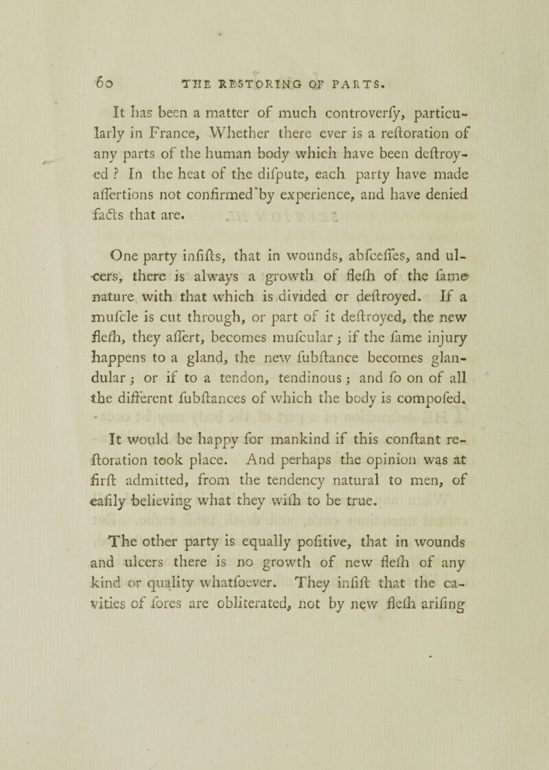 It has been a matter of much controverfy, particu¬ larly in France, Whether there ever is a refloration of any parts of the human body which have been deftroy- ed ? In the heat of the difpute, each party have made affertions not confirmed *by experience, and have denied fads that are. One party infills, that in wounds, abfcefies, and ul¬ cers, there is always a growth of flefh of the fame- nature with that which is divided or deflroyed. If a mufcle is cut through, or part of it deflroyed, the new flefh, they afiert, becomes mufcular; if the fame injury happens to a gland, the new fubflance becomes glan¬ dular ; or if to a tendon, tendinous; and fo on of all the different fubflances of which the body is compofed. It would be bappy for mankind if this conflant re- iloration took place. And perhaps the opinion was at firft admitted, from the tendency natural to men, of eafily believing what they with to be true. The other party is equally pofitive, that in wounds and ulcers there is no growth of new flefh of any kind or quality whatfoever. They infill that the ca¬ vities of fores are obliterated, not by new flefh arifing