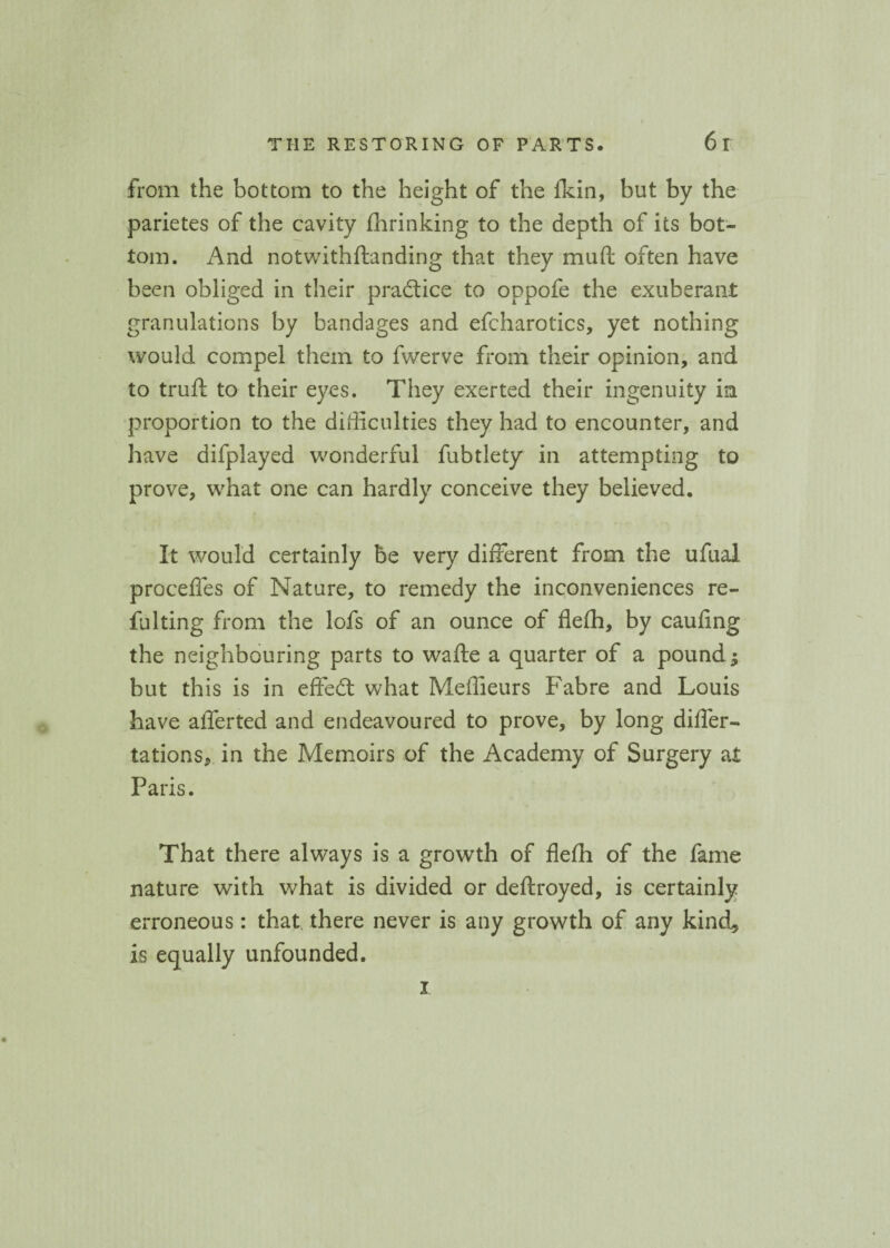 from the bottom to the height of the fkin, but by the parietes of the cavity fhrinking to the depth of its bot¬ tom. And notwithflanding that they muft often have been obliged in their practice to oppofe the exuberant granulations by bandages and efcharotics, yet nothing would compel them to fwerve from their opinion, and to truft to their eyes. They exerted their ingenuity in proportion to the difficulties they had to encounter, and have difplayed wonderful fubtlety in attempting to prove, what one can hardly conceive they believed. It would certainly be very different from the ufual proceffes of Nature, to remedy the inconveniences re- fulting from the lofs of an ounce of flefh, by cauflng the neighbouring parts to wafte a quarter of a poundj but this is in effedl what Meffieurs Fabre and Louis have afferted and endeavoured to prove, by long differ- tations, in the Memoirs of the Academy of Surgery at Paris. That there always is a growth of flefh of the fame nature with what is divided or deftroyed, is certainly erroneous: that there never is any growth of any kind., is equally unfounded. i