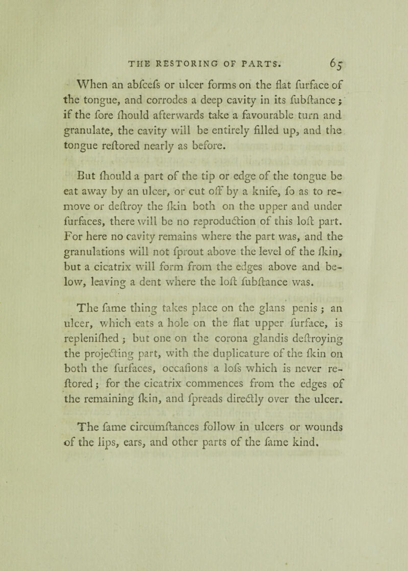 When an abfcefs or ulcer forms on the flat furface of the tongue, and corrodes a deep cavity in its fubftance ; if the fore fliould afterwards take a favourable turn and granulate, the cavity will be entirely filled up, and the tongue reftored nearly as before. But fliould a part of the tip or edge of the tongue be eat away by an ulcer, or cut off by a knife, fo as to re¬ move or deftroy the flun both on the upper and under furfaces, there will be no reproduction of this lofc part. For here no cavity remains where the part was, and the granulations will not fprout above the level of the flun, but a cicatrix will form from the edges above and be¬ low, leaving a dent where the loft fubftance was. * The fame thing takes place on the glans penis ; an ulcer, which eats a hole on the flat upper furface, is repleniftied ; but one on the corona glandis deftroying the projecting part, with the duplicature of the fkin on both the furfaces, occasions a lofs which is never re- ftored; for the cicatrix commences from the edges of the remaining fkin, and fpreads dire&ly over the ulcer. The fame circumftances follow in ulcers or wounds of the lips, ears, and other parts of the fame kind.